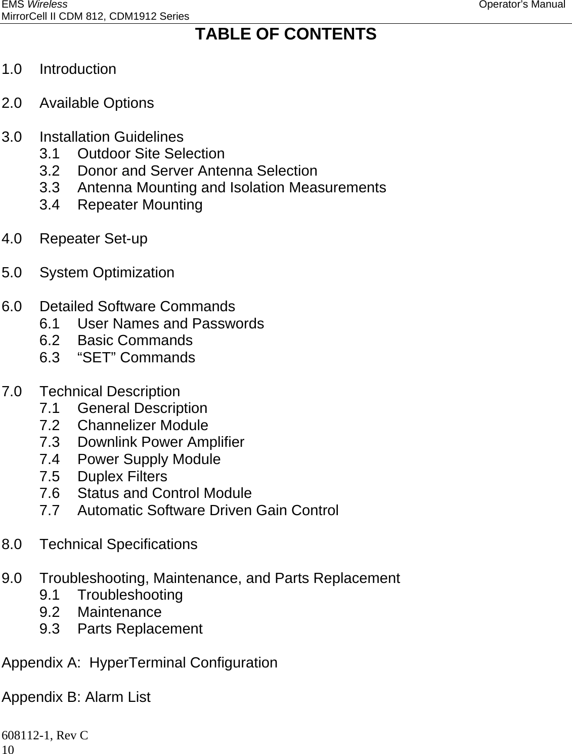 EMS Wireless Operator’s Manual MirrorCell II CDM 812, CDM1912 Series 608112-1, Rev C 10 TABLE OF CONTENTS  1.0 Introduction  2.0 Available Options  3.0 Installation Guidelines 3.1 Outdoor Site Selection 3.2  Donor and Server Antenna Selection 3.3  Antenna Mounting and Isolation Measurements 3.4 Repeater Mounting  4.0 Repeater Set-up  5.0 System Optimization  6.0 Detailed Software Commands 6.1  User Names and Passwords 6.2 Basic Commands 6.3 “SET” Commands  7.0 Technical Description 7.1 General Description 7.2 Channelizer Module 7.3 Downlink Power Amplifier 7.4  Power Supply Module 7.5 Duplex Filters 7.6  Status and Control Module 7.7  Automatic Software Driven Gain Control  8.0 Technical Specifications  9.0 Troubleshooting, Maintenance, and Parts Replacement 9.1 Troubleshooting 9.2 Maintenance 9.3 Parts Replacement  Appendix A:  HyperTerminal Configuration  Appendix B: Alarm List  