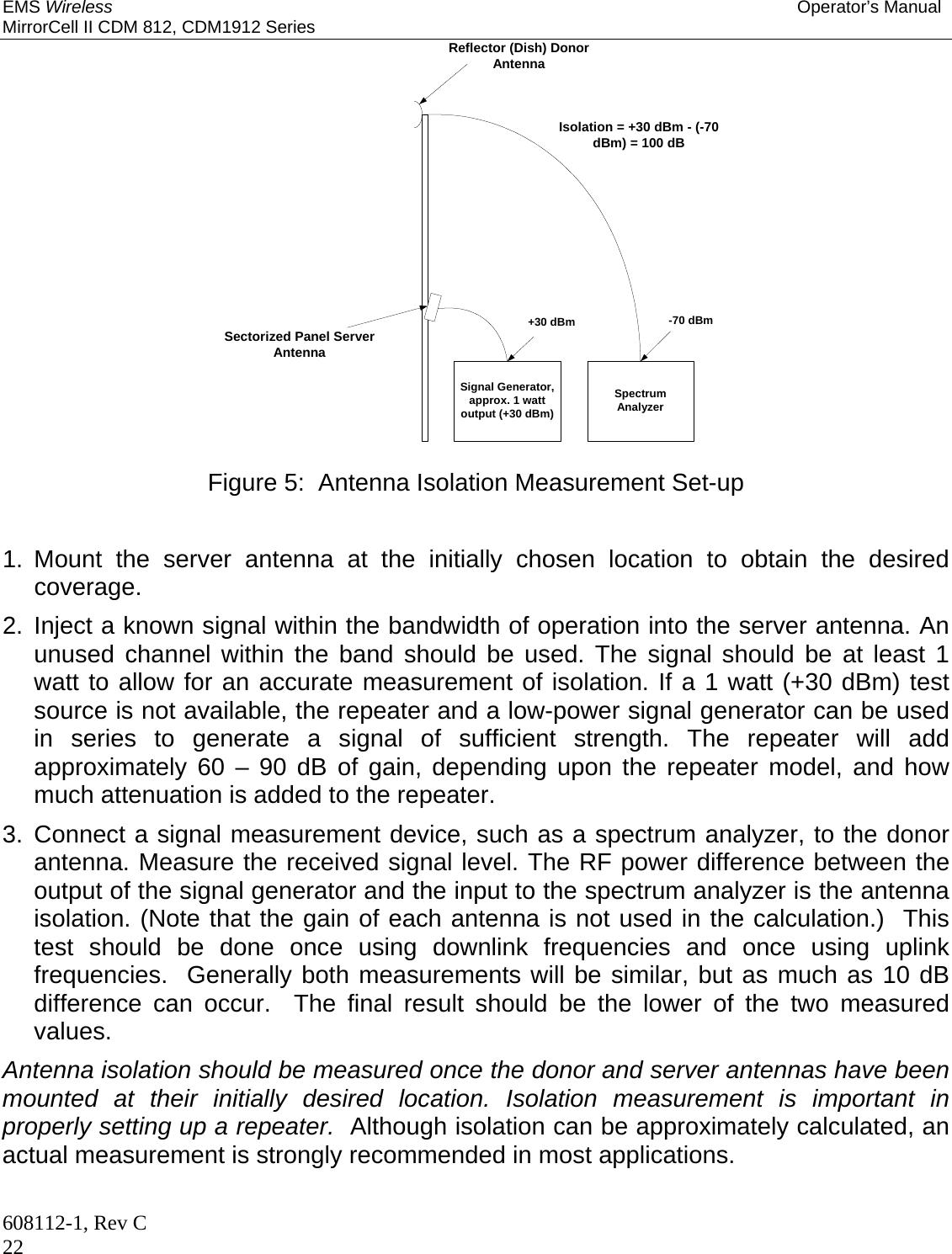 EMS Wireless Operator’s Manual MirrorCell II CDM 812, CDM1912 Series 608112-1, Rev C 22 Reflector (Dish) DonorAntennaSectorized Panel ServerAntennaSignal Generator,approx. 1 wattoutput (+30 dBm)SpectrumAnalyzer+30 dBm -70 dBmIsolation = +30 dBm - (-70dBm) = 100 dB  Figure 5:  Antenna Isolation Measurement Set-up   1. Mount the server antenna at the initially chosen location to obtain the desired coverage. 2. Inject a known signal within the bandwidth of operation into the server antenna. An unused channel within the band should be used. The signal should be at least 1 watt to allow for an accurate measurement of isolation. If a 1 watt (+30 dBm) test source is not available, the repeater and a low-power signal generator can be used in series to generate a signal of sufficient strength. The repeater will add approximately 60 – 90 dB of gain, depending upon the repeater model, and how much attenuation is added to the repeater. 3. Connect a signal measurement device, such as a spectrum analyzer, to the donor antenna. Measure the received signal level. The RF power difference between the output of the signal generator and the input to the spectrum analyzer is the antenna isolation. (Note that the gain of each antenna is not used in the calculation.)  This test should be done once using downlink frequencies and once using uplink frequencies.  Generally both measurements will be similar, but as much as 10 dB difference can occur.  The final result should be the lower of the two measured values. Antenna isolation should be measured once the donor and server antennas have been mounted at their initially desired location. Isolation measurement is important in properly setting up a repeater.  Although isolation can be approximately calculated, an actual measurement is strongly recommended in most applications.  