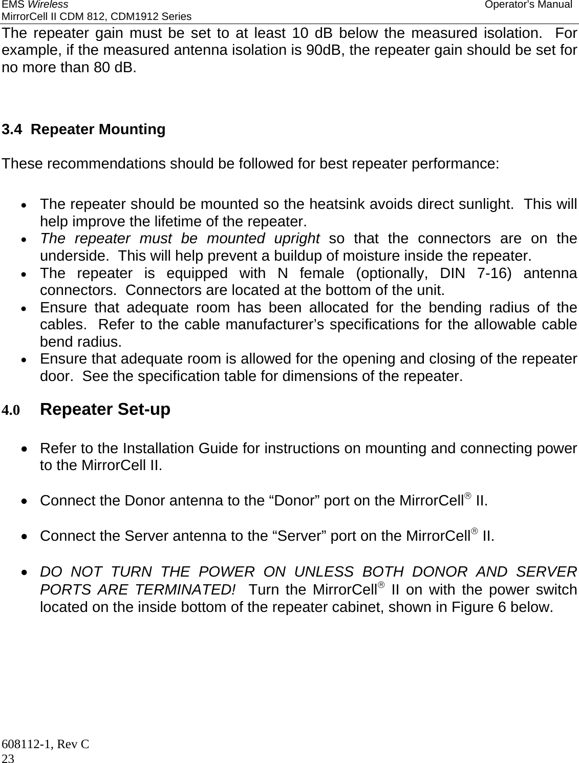 EMS Wireless Operator’s Manual MirrorCell II CDM 812, CDM1912 Series 608112-1, Rev C 23 The repeater gain must be set to at least 10 dB below the measured isolation.  For example, if the measured antenna isolation is 90dB, the repeater gain should be set for no more than 80 dB.   3.4  Repeater Mounting  These recommendations should be followed for best repeater performance:   The repeater should be mounted so the heatsink avoids direct sunlight.  This will help improve the lifetime of the repeater.  The repeater must be mounted upright so that the connectors are on the underside.  This will help prevent a buildup of moisture inside the repeater.  The repeater is equipped with N female (optionally, DIN 7-16) antenna connectors.  Connectors are located at the bottom of the unit.  Ensure that adequate room has been allocated for the bending radius of the cables.  Refer to the cable manufacturer’s specifications for the allowable cable bend radius.  Ensure that adequate room is allowed for the opening and closing of the repeater door.  See the specification table for dimensions of the repeater.  4.0 Repeater Set-up    Refer to the Installation Guide for instructions on mounting and connecting power to the MirrorCell II.    Connect the Donor antenna to the “Donor” port on the MirrorCell II.    Connect the Server antenna to the “Server” port on the MirrorCell II.   DO NOT TURN THE POWER ON UNLESS BOTH DONOR AND SERVER PORTS ARE TERMINATED!  Turn the MirrorCell II on with the power switch located on the inside bottom of the repeater cabinet, shown in Figure 6 below. 