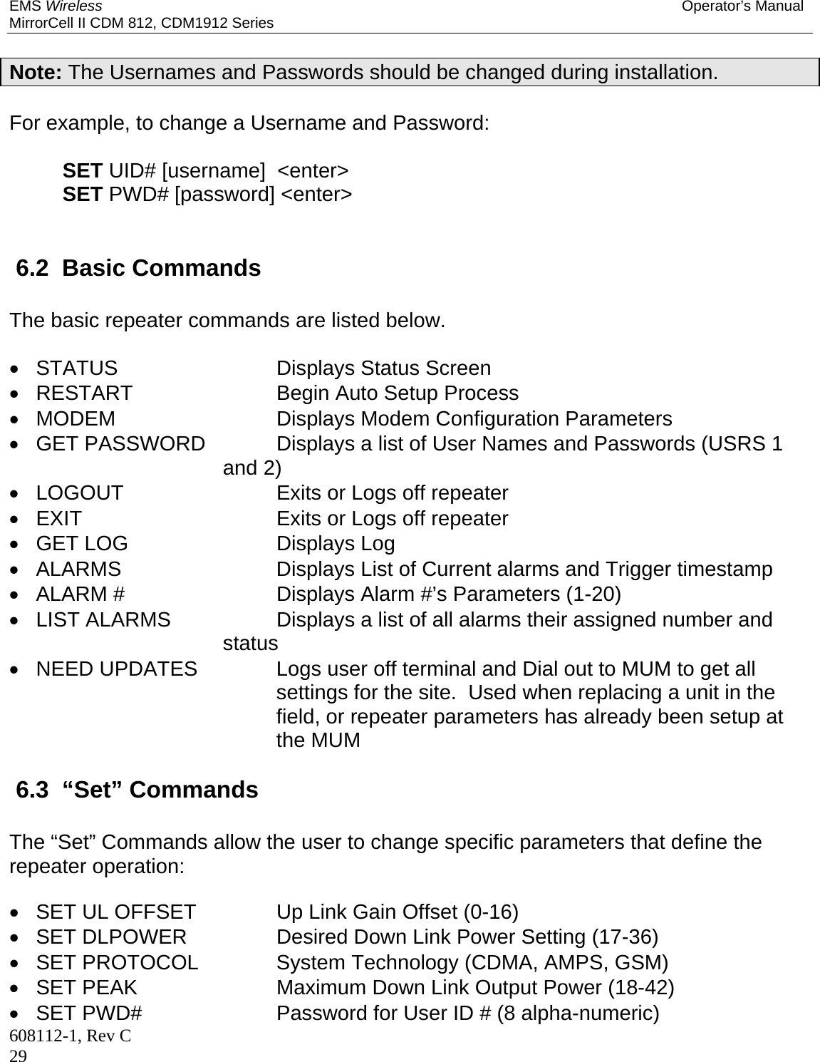 EMS Wireless Operator’s Manual MirrorCell II CDM 812, CDM1912 Series 608112-1, Rev C 29  Note: The Usernames and Passwords should be changed during installation.   For example, to change a Username and Password:   SET UID# [username]  &lt;enter&gt;  SET PWD# [password] &lt;enter&gt;    6.2  Basic Commands The basic repeater commands are listed below.   STATUS    Displays Status Screen   RESTART    Begin Auto Setup Process  MODEM    Displays Modem Configuration Parameters   GET PASSWORD    Displays a list of User Names and Passwords (USRS 1 and 2)    LOGOUT     Exits or Logs off repeater   EXIT    Exits or Logs off repeater  GET LOG    Displays Log   ALARMS    Displays List of Current alarms and Trigger timestamp   ALARM #    Displays Alarm #’s Parameters (1-20)   LIST ALARMS    Displays a list of all alarms their assigned number and               status   NEED UPDATES  Logs user off terminal and Dial out to MUM to get all settings for the site.  Used when replacing a unit in the field, or repeater parameters has already been setup at the MUM  6.3  “Set” Commands The “Set” Commands allow the user to change specific parameters that define the repeater operation:    SET UL OFFSET    Up Link Gain Offset (0-16)   SET DLPOWER    Desired Down Link Power Setting (17-36)   SET PROTOCOL    System Technology (CDMA, AMPS, GSM)   SET PEAK      Maximum Down Link Output Power (18-42)   SET PWD#      Password for User ID # (8 alpha-numeric)   