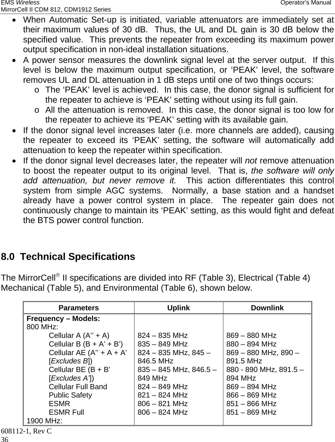 EMS Wireless Operator’s Manual MirrorCell II CDM 812, CDM1912 Series 608112-1, Rev C 36   When Automatic Set-up is initiated, variable attenuators are immediately set at their maximum values of 30 dB.  Thus, the UL and DL gain is 30 dB below the specified value.  This prevents the repeater from exceeding its maximum power output specification in non-ideal installation situations.   A power sensor measures the downlink signal level at the server output.  If this level is below the maximum output specification, or ‘PEAK’ level, the software removes UL and DL attenuation in 1 dB steps until one of two things occurs: o  The ‘PEAK’ level is achieved.  In this case, the donor signal is sufficient for the repeater to achieve is ‘PEAK’ setting without using its full gain. o  All the attenuation is removed.  In this case, the donor signal is too low for the repeater to achieve its ‘PEAK’ setting with its available gain.   If the donor signal level increases later (i.e. more channels are added), causing the repeater to exceed its ‘PEAK’ setting, the software will automatically add attenuation to keep the repeater within specification.   If the donor signal level decreases later, the repeater will not remove attenuation to boost the repeater output to its original level.  That is, the software will only add attenuation, but never remove it.  This action differentiates this control system from simple AGC systems.  Normally, a base station and a handset already have a power control system in place.  The repeater gain does not continuously change to maintain its ‘PEAK’ setting, as this would fight and defeat the BTS power control function.    8.0  Technical Specifications  The MirrorCell II specifications are divided into RF (Table 3), Electrical (Table 4) Mechanical (Table 5), and Environmental (Table 6), shown below.  Parameters Uplink Downlink Frequency – Models: 800 MHz: Cellular A (A’’ + A) Cellular B (B + A’ + B’) Cellular AE (A’’ + A + A’ [Excludes B]) Cellular BE (B + B’ [Excludes A’]) Cellular Full Band Public Safety ESMR ESMR Full 1900 MHz:   824 – 835 MHz 835 – 849 MHz 824 – 835 MHz, 845 – 846.5 MHz 835 – 845 MHz, 846.5 – 849 MHz 824 – 849 MHz 821 – 824 MHz 806 – 821 MHz 806 – 824 MHz    869 – 880 MHz 880 – 894 MHz 869 – 880 MHz, 890 – 891.5 MHz 880 - 890 MHz, 891.5 – 894 MHz 869 – 894 MHz 866 – 869 MHz 851 – 866 MHz 851 – 869 MHz  