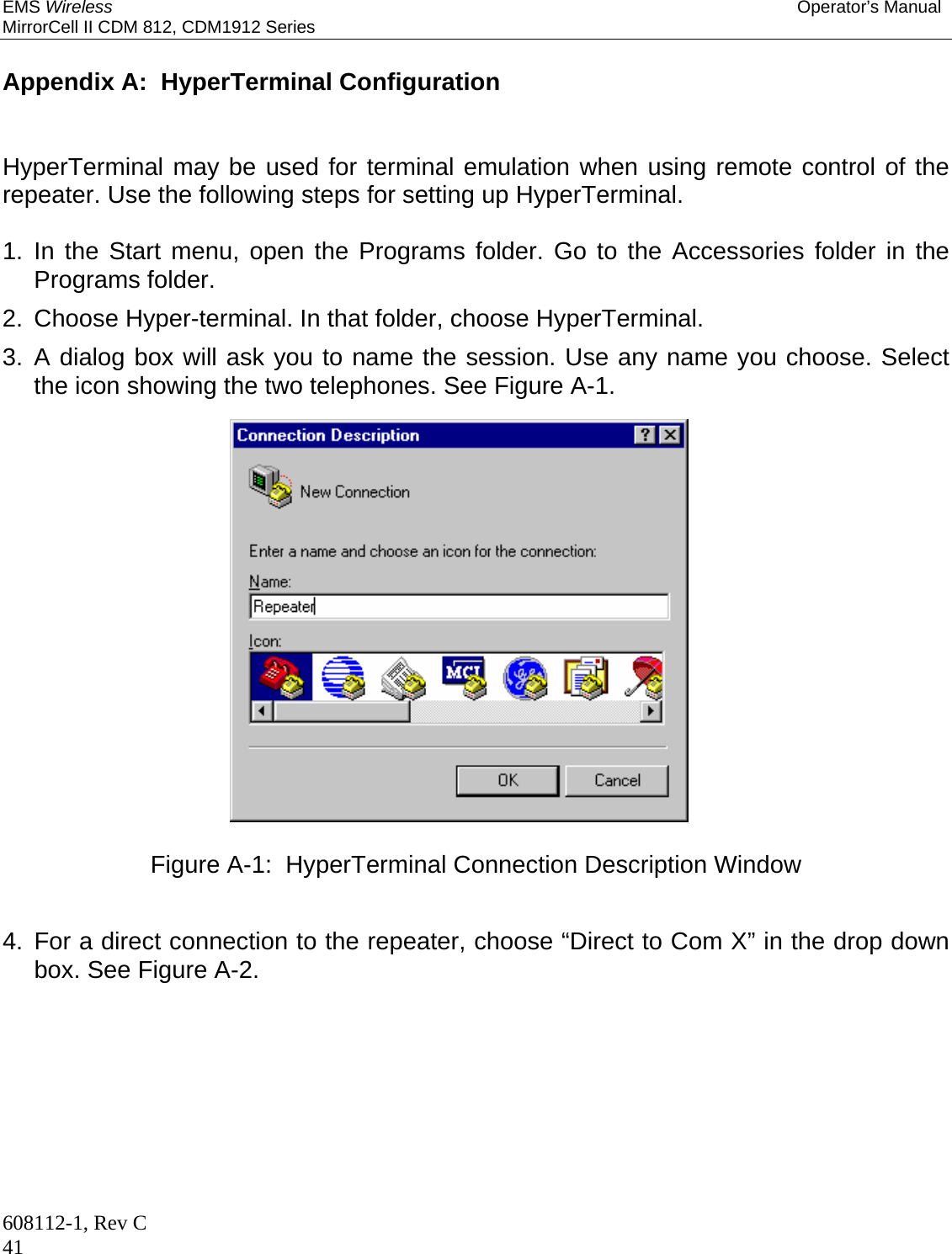 EMS Wireless Operator’s Manual MirrorCell II CDM 812, CDM1912 Series 608112-1, Rev C 41  Appendix A:  HyperTerminal Configuration   HyperTerminal may be used for terminal emulation when using remote control of the repeater. Use the following steps for setting up HyperTerminal.  1. In the Start menu, open the Programs folder. Go to the Accessories folder in the Programs folder. 2.  Choose Hyper-terminal. In that folder, choose HyperTerminal. 3. A dialog box will ask you to name the session. Use any name you choose. Select the icon showing the two telephones. See Figure A-1.  Figure A-1:  HyperTerminal Connection Description Window   4. For a direct connection to the repeater, choose “Direct to Com X” in the drop down box. See Figure A-2. 