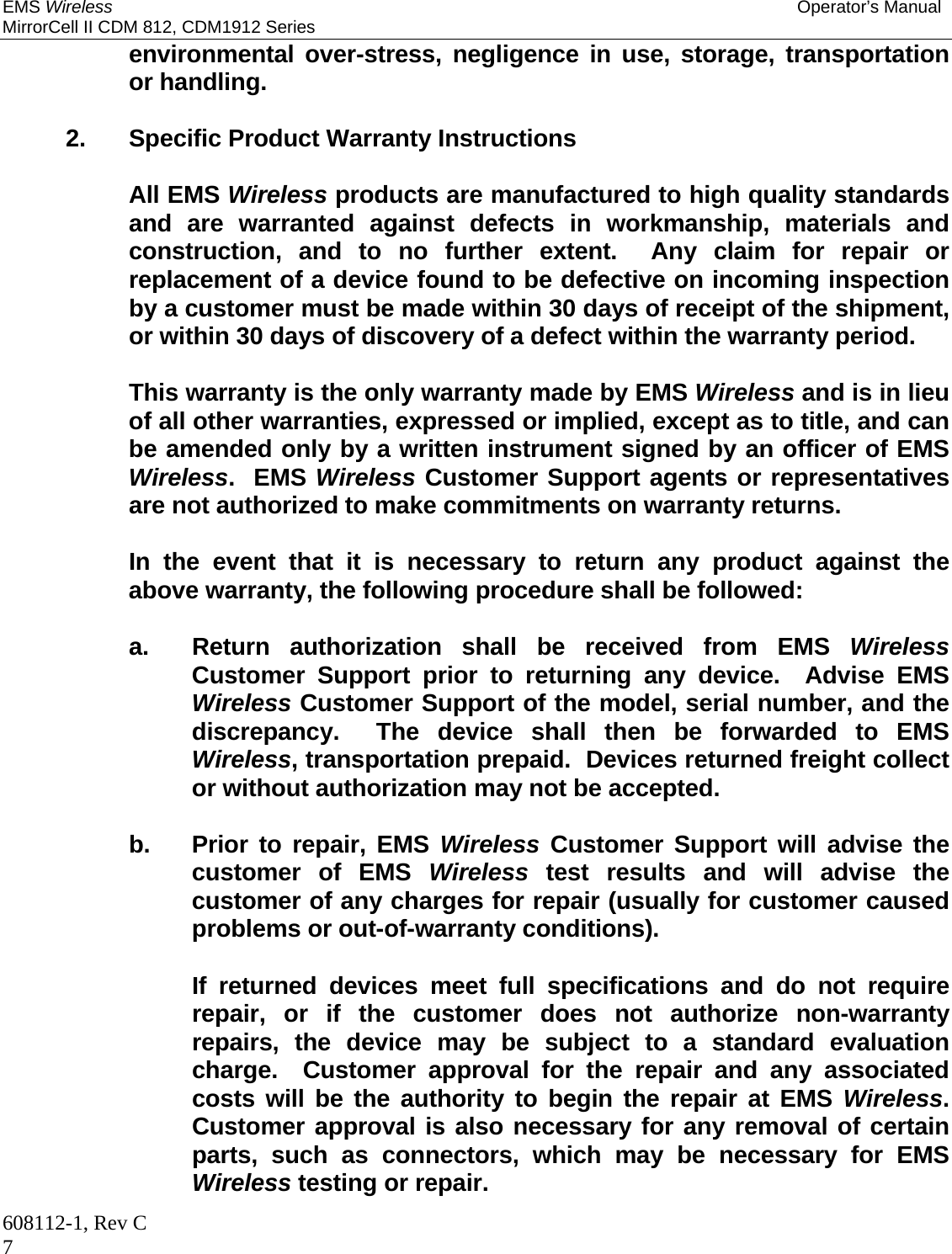 EMS Wireless Operator’s Manual MirrorCell II CDM 812, CDM1912 Series 608112-1, Rev C 7 environmental over-stress, negligence in use, storage, transportation or handling.    2. Specific Product Warranty Instructions    All EMS Wireless products are manufactured to high quality standards and are warranted against defects in workmanship, materials and construction, and to no further extent.  Any claim for repair or replacement of a device found to be defective on incoming inspection by a customer must be made within 30 days of receipt of the shipment, or within 30 days of discovery of a defect within the warranty period.      This warranty is the only warranty made by EMS Wireless and is in lieu of all other warranties, expressed or implied, except as to title, and can be amended only by a written instrument signed by an officer of EMS Wireless.  EMS Wireless Customer Support agents or representatives are not authorized to make commitments on warranty returns.      In the event that it is necessary to return any product against the above warranty, the following procedure shall be followed:      a.  Return authorization shall be received from EMS Wireless Customer Support prior to returning any device.  Advise EMS Wireless Customer Support of the model, serial number, and the discrepancy.  The device shall then be forwarded to EMS Wireless, transportation prepaid.  Devices returned freight collect or without authorization may not be accepted.    b. Prior to repair, EMS Wireless Customer Support will advise the customer of EMS Wireless test results and will advise the customer of any charges for repair (usually for customer caused problems or out-of-warranty conditions).        If returned devices meet full specifications and do not require repair, or if the customer does not authorize non-warranty repairs, the device may be subject to a standard evaluation charge.  Customer approval for the repair and any associated costs will be the authority to begin the repair at EMS Wireless.  Customer approval is also necessary for any removal of certain parts, such as connectors, which may be necessary for EMS Wireless testing or repair. 