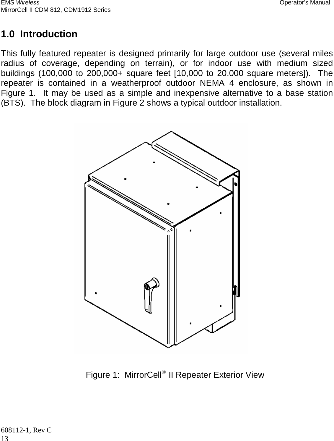 EMS Wireless Operator’s Manual MirrorCell II CDM 812, CDM1912 Series 608112-1, Rev C 13   1.0  Introduction  This fully featured repeater is designed primarily for large outdoor use (several miles radius of coverage, depending on terrain), or for indoor use with medium sized buildings (100,000 to 200,000+ square feet [10,000 to 20,000 square meters]).  The repeater is contained in a weatherproof outdoor NEMA 4 enclosure, as shown in Figure 1.  It may be used as a simple and inexpensive alternative to a base station (BTS).  The block diagram in Figure 2 shows a typical outdoor installation.                                Figure 1:  MirrorCell II Repeater Exterior View 