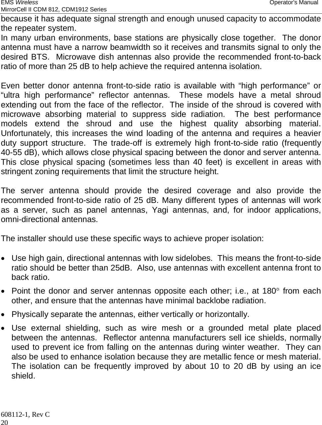 EMS Wireless Operator’s Manual MirrorCell II CDM 812, CDM1912 Series 608112-1, Rev C 20 because it has adequate signal strength and enough unused capacity to accommodate the repeater system.  In many urban environments, base stations are physically close together.  The donor antenna must have a narrow beamwidth so it receives and transmits signal to only the desired BTS.  Microwave dish antennas also provide the recommended front-to-back ratio of more than 25 dB to help achieve the required antenna isolation.    Even better donor antenna front-to-side ratio is available with “high performance” or “ultra high performance” reflector antennas.  These models have a metal shroud extending out from the face of the reflector.  The inside of the shroud is covered with microwave absorbing material to suppress side radiation.  The best performance models extend the shroud and use the highest quality absorbing material.  Unfortunately, this increases the wind loading of the antenna and requires a heavier duty support structure.  The trade-off is extremely high front-to-side ratio (frequently 40-55 dB), which allows close physical spacing between the donor and server antenna.  This close physical spacing (sometimes less than 40 feet) is excellent in areas with stringent zoning requirements that limit the structure height.  The server antenna should provide the desired coverage and also provide the recommended front-to-side ratio of 25 dB. Many different types of antennas will work as a server, such as panel antennas, Yagi antennas, and, for indoor applications, omni-directional antennas.  The installer should use these specific ways to achieve proper isolation:    Use high gain, directional antennas with low sidelobes.  This means the front-to-side ratio should be better than 25dB.  Also, use antennas with excellent antenna front to back ratio.   Point the donor and server antennas opposite each other; i.e., at 180 from each other, and ensure that the antennas have minimal backlobe radiation.   Physically separate the antennas, either vertically or horizontally.   Use external shielding, such as wire mesh or a grounded metal plate placed between the antennas.  Reflector antenna manufacturers sell ice shields, normally used to prevent ice from falling on the antennas during winter weather.  They can also be used to enhance isolation because they are metallic fence or mesh material.  The isolation can be frequently improved by about 10 to 20 dB by using an ice shield.  