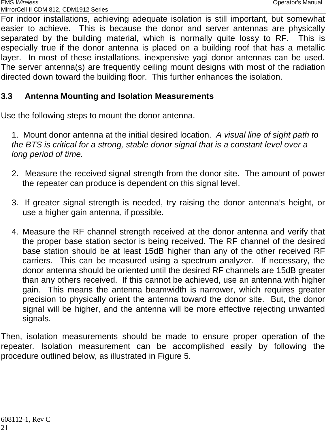 EMS Wireless Operator’s Manual MirrorCell II CDM 812, CDM1912 Series 608112-1, Rev C 21 For indoor installations, achieving adequate isolation is still important, but somewhat easier to achieve.  This is because the donor and server antennas are physically separated by the building material, which is normally quite lossy to RF.  This is especially true if the donor antenna is placed on a building roof that has a metallic layer.  In most of these installations, inexpensive yagi donor antennas can be used.  The server antenna(s) are frequently ceiling mount designs with most of the radiation directed down toward the building floor.  This further enhances the isolation.    3.3   Antenna Mounting and Isolation Measurements  Use the following steps to mount the donor antenna.  1.  Mount donor antenna at the initial desired location.  A visual line of sight path to the BTS is critical for a strong, stable donor signal that is a constant level over a long period of time.  2.  Measure the received signal strength from the donor site.  The amount of power the repeater can produce is dependent on this signal level.  3.  If greater signal strength is needed, try raising the donor antenna’s height, or use a higher gain antenna, if possible.  4. Measure the RF channel strength received at the donor antenna and verify that the proper base station sector is being received. The RF channel of the desired base station should be at least 15dB higher than any of the other received RF carriers.  This can be measured using a spectrum analyzer.  If necessary, the donor antenna should be oriented until the desired RF channels are 15dB greater than any others received.  If this cannot be achieved, use an antenna with higher gain.  This means the antenna beamwidth is narrower, which requires greater precision to physically orient the antenna toward the donor site.  But, the donor signal will be higher, and the antenna will be more effective rejecting unwanted signals.  Then, isolation measurements should be made to ensure proper operation of the repeater. Isolation measurement can be accomplished easily by following the procedure outlined below, as illustrated in Figure 5. 