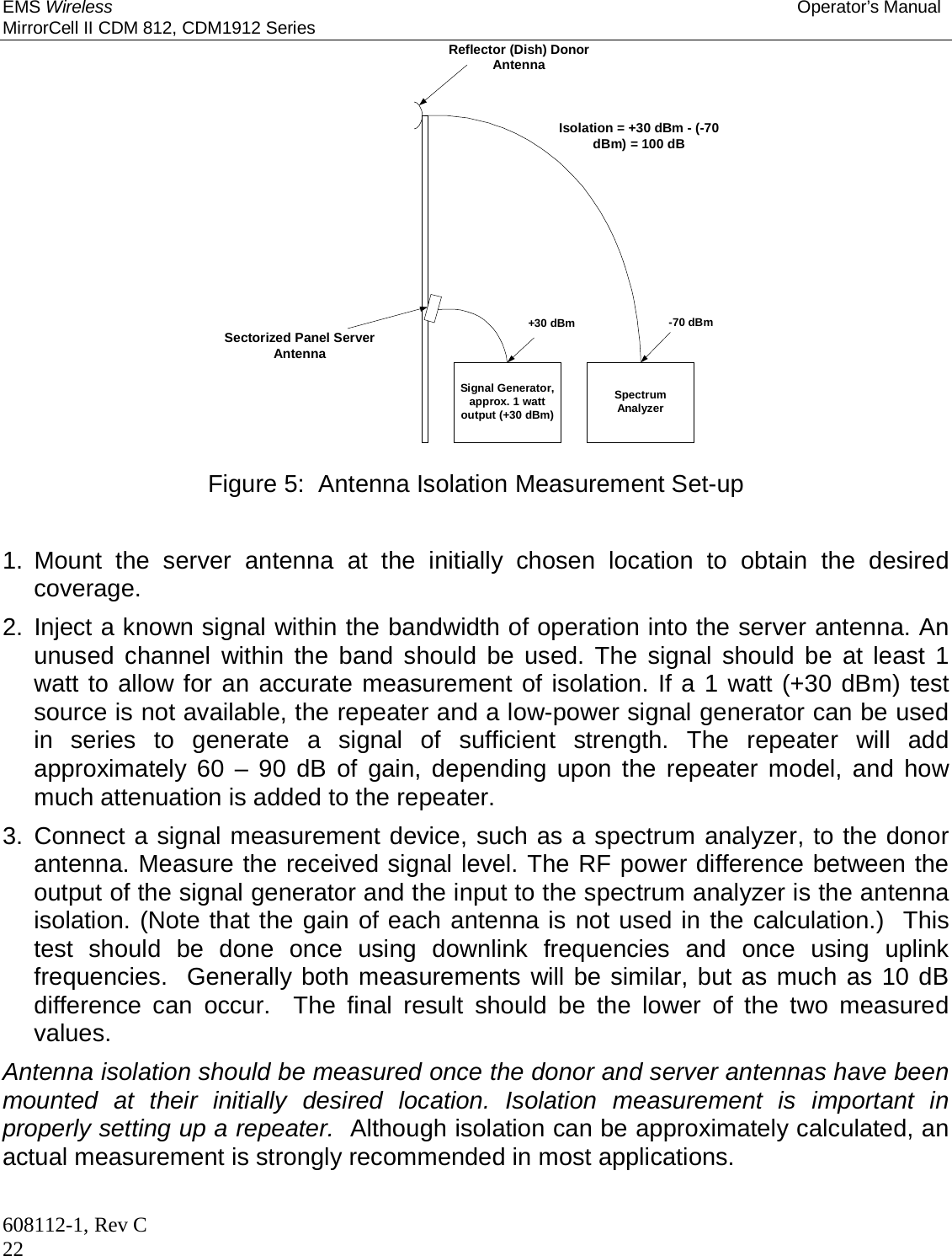 EMS Wireless Operator’s Manual MirrorCell II CDM 812, CDM1912 Series 608112-1, Rev C 22 Reflector (Dish) DonorAntennaSectorized Panel ServerAntennaSignal Generator,approx. 1 wattoutput (+30 dBm)SpectrumAnalyzer+30 dBm -70 dBmIsolation = +30 dBm - (-70dBm) = 100 dB  Figure 5:  Antenna Isolation Measurement Set-up   1. Mount the server antenna at the initially chosen location to obtain the desired coverage. 2. Inject a known signal within the bandwidth of operation into the server antenna. An unused channel within the band should be used. The signal should be at least 1 watt to allow for an accurate measurement of isolation. If a 1 watt (+30 dBm) test source is not available, the repeater and a low-power signal generator can be used in series to generate a signal of sufficient strength. The repeater will add approximately 60 – 90 dB of gain, depending upon the repeater model, and how much attenuation is added to the repeater. 3. Connect a signal measurement device, such as a spectrum analyzer, to the donor antenna. Measure the received signal level. The RF power difference between the output of the signal generator and the input to the spectrum analyzer is the antenna isolation. (Note that the gain of each antenna is not used in the calculation.)  This test should be done once using downlink frequencies and once using uplink frequencies.  Generally both measurements will be similar, but as much as 10 dB difference can occur.  The final result should be the lower of the two measured values. Antenna isolation should be measured once the donor and server antennas have been mounted at their initially desired location. Isolation measurement is important in properly setting up a repeater.  Although isolation can be approximately calculated, an actual measurement is strongly recommended in most applications.  