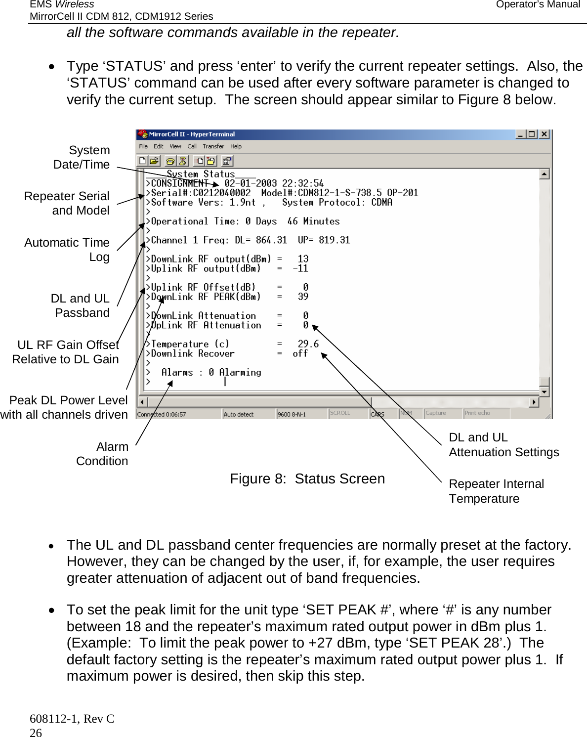 EMS Wireless Operator’s Manual MirrorCell II CDM 812, CDM1912 Series 608112-1, Rev C 26 all the software commands available in the repeater.      Type ‘STATUS’ and press ‘enter’ to verify the current repeater settings.  Also, the ‘STATUS’ command can be used after every software parameter is changed to verify the current setup.  The screen should appear similar to Figure 8 below.                       Figure 8:  Status Screen     The UL and DL passband center frequencies are normally preset at the factory.  However, they can be changed by the user, if, for example, the user requires greater attenuation of adjacent out of band frequencies.     To set the peak limit for the unit type ‘SET PEAK #’, where ‘#’ is any number between 18 and the repeater’s maximum rated output power in dBm plus 1.  (Example:  To limit the peak power to +27 dBm, type ‘SET PEAK 28’.)  The default factory setting is the repeater’s maximum rated output power plus 1.  If maximum power is desired, then skip this step.  System Date/Time Repeater Serial and Model Automatic Time Log DL and UL Passband UL RF Gain Offset Relative to DL Gain Peak DL Power Level with all channels driven Alarm Condition DL and UL Attenuation Settings Repeater Internal Temperature 