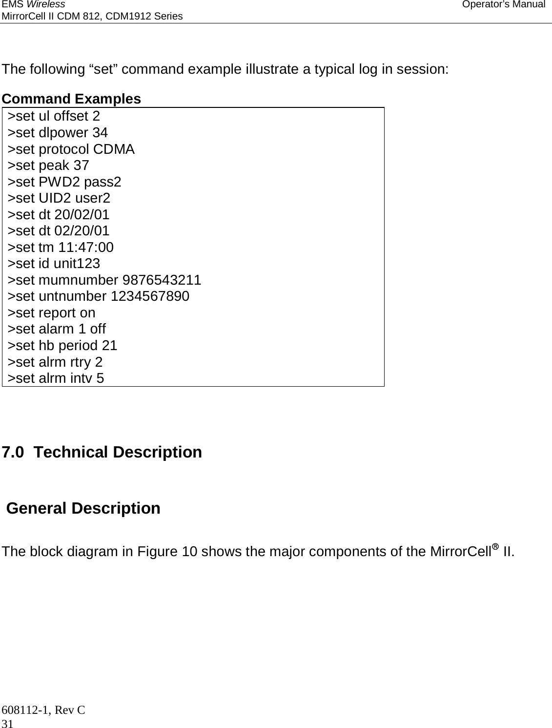 EMS Wireless Operator’s Manual MirrorCell II CDM 812, CDM1912 Series 608112-1, Rev C 31  The following “set” command example illustrate a typical log in session:  Command Examples &gt;set ul offset 2 &gt;set dlpower 34 &gt;set protocol CDMA &gt;set peak 37 &gt;set PWD2 pass2 &gt;set UID2 user2 &gt;set dt 20/02/01 &gt;set dt 02/20/01 &gt;set tm 11:47:00 &gt;set id unit123 &gt;set mumnumber 9876543211 &gt;set untnumber 1234567890 &gt;set report on &gt;set alarm 1 off &gt;set hb period 21 &gt;set alrm rtry 2 &gt;set alrm intv 5    7.0  Technical Description   General Description The block diagram in Figure 10 shows the major components of the MirrorCell II.   