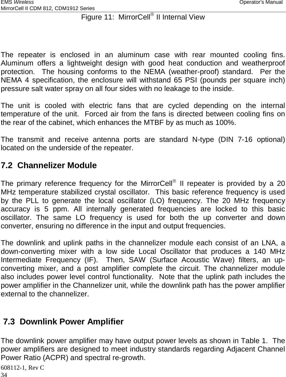 EMS Wireless Operator’s Manual MirrorCell II CDM 812, CDM1912 Series 608112-1, Rev C 34 Figure 11:  MirrorCell II Internal View     The repeater is enclosed in an aluminum case with rear mounted cooling fins.  Aluminum offers a lightweight design with good heat conduction and weatherproof protection.  The housing conforms to the NEMA (weather-proof) standard.  Per the NEMA 4 specification, the enclosure will withstand 65 PSI (pounds per square inch) pressure salt water spray on all four sides with no leakage to the inside.  The unit is cooled with electric fans that are cycled depending on the internal temperature of the unit.  Forced air from the fans is directed between cooling fins on the rear of the cabinet, which enhances the MTBF by as much as 100%.  The transmit and receive antenna ports are standard N-type (DIN 7-16 optional) located on the underside of the repeater.  7.2  Channelizer Module  The primary reference frequency for the MirrorCell II repeater is provided by a 20 MHz temperature stabilized crystal oscillator.  This basic reference frequency is used by the PLL to generate the local oscillator (LO) frequency. The 20 MHz frequency accuracy is 5 ppm. All internally generated frequencies are locked to this basic oscillator. The same LO frequency is used for both the up converter and down converter, ensuring no difference in the input and output frequencies.  The downlink and uplink paths in the channelizer module each consist of an LNA, a down-converting mixer with a low side Local Oscillator that produces a 140 MHz Intermediate Frequency (IF).  Then, SAW (Surface Acoustic Wave) filters, an up-converting mixer, and a post amplifier complete the circuit. The channelizer module also includes power level control functionality.  Note that the uplink path includes the power amplifier in the Channelizer unit, while the downlink path has the power amplifier external to the channelizer.  7.3  Downlink Power Amplifier The downlink power amplifier may have output power levels as shown in Table 1.  The power amplifiers are designed to meet industry standards regarding Adjacent Channel Power Ratio (ACPR) and spectral re-growth. 