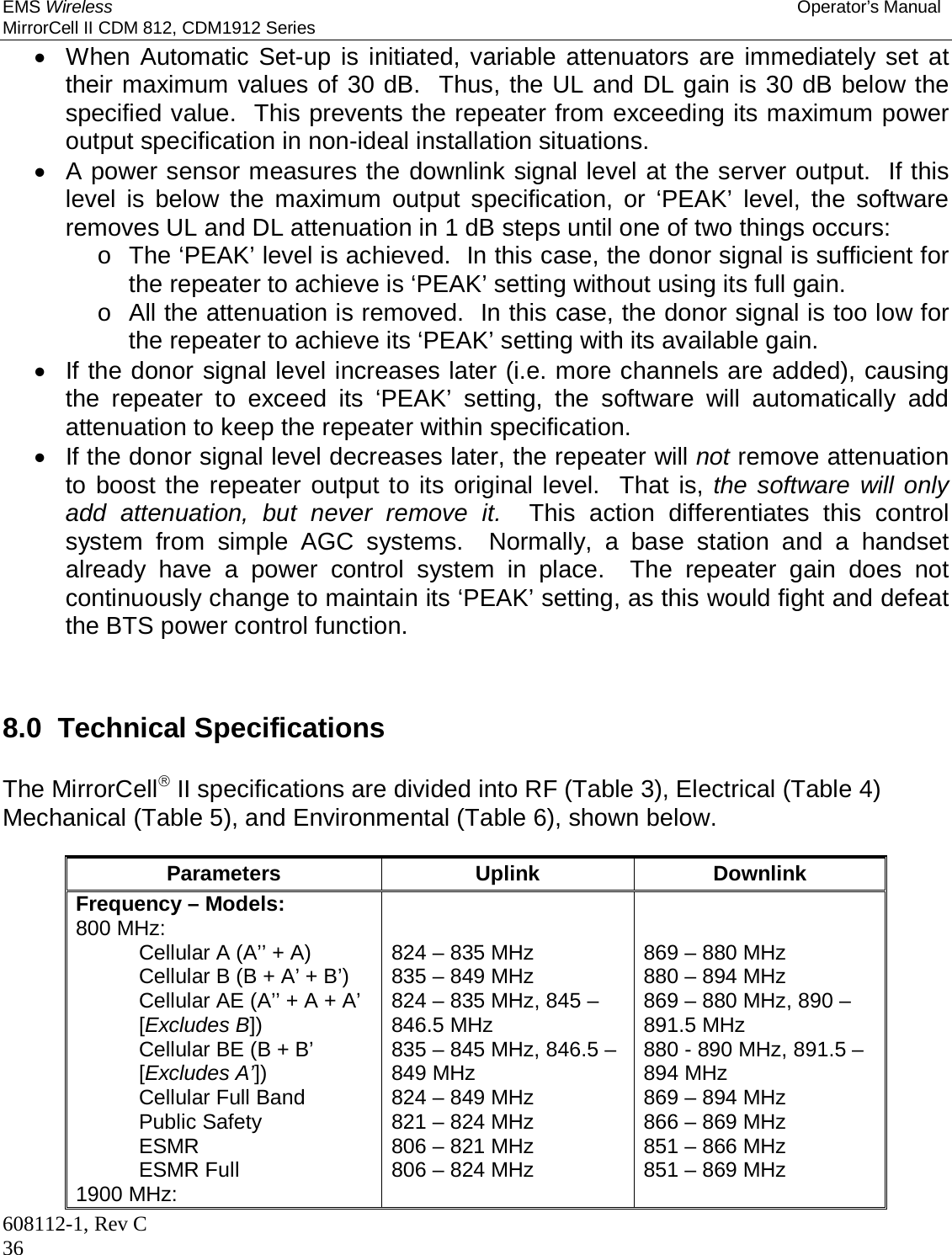 EMS Wireless Operator’s Manual MirrorCell II CDM 812, CDM1912 Series 608112-1, Rev C 36   When Automatic Set-up is initiated, variable attenuators are immediately set at their maximum values of 30 dB.  Thus, the UL and DL gain is 30 dB below the specified value.  This prevents the repeater from exceeding its maximum power output specification in non-ideal installation situations.   A power sensor measures the downlink signal level at the server output.  If this level is below the maximum output specification, or ‘PEAK’ level, the software removes UL and DL attenuation in 1 dB steps until one of two things occurs: o  The ‘PEAK’ level is achieved.  In this case, the donor signal is sufficient for the repeater to achieve is ‘PEAK’ setting without using its full gain. o  All the attenuation is removed.  In this case, the donor signal is too low for the repeater to achieve its ‘PEAK’ setting with its available gain.   If the donor signal level increases later (i.e. more channels are added), causing the repeater to exceed its ‘PEAK’ setting, the software will automatically add attenuation to keep the repeater within specification.   If the donor signal level decreases later, the repeater will not remove attenuation to boost the repeater output to its original level.  That is, the software will only add attenuation, but never remove it.  This action differentiates this control system from simple AGC systems.  Normally, a base station and a handset already have a power control system in place.  The repeater gain does not continuously change to maintain its ‘PEAK’ setting, as this would fight and defeat the BTS power control function.    8.0  Technical Specifications  The MirrorCell II specifications are divided into RF (Table 3), Electrical (Table 4) Mechanical (Table 5), and Environmental (Table 6), shown below.  Parameters Uplink Downlink Frequency – Models: 800 MHz: Cellular A (A’’ + A) Cellular B (B + A’ + B’) Cellular AE (A’’ + A + A’ [Excludes B]) Cellular BE (B + B’ [Excludes A’]) Cellular Full Band Public Safety ESMR ESMR Full 1900 MHz:   824 – 835 MHz 835 – 849 MHz 824 – 835 MHz, 845 – 846.5 MHz 835 – 845 MHz, 846.5 – 849 MHz 824 – 849 MHz 821 – 824 MHz 806 – 821 MHz 806 – 824 MHz    869 – 880 MHz 880 – 894 MHz 869 – 880 MHz, 890 – 891.5 MHz 880 - 890 MHz, 891.5 – 894 MHz 869 – 894 MHz 866 – 869 MHz 851 – 866 MHz 851 – 869 MHz  