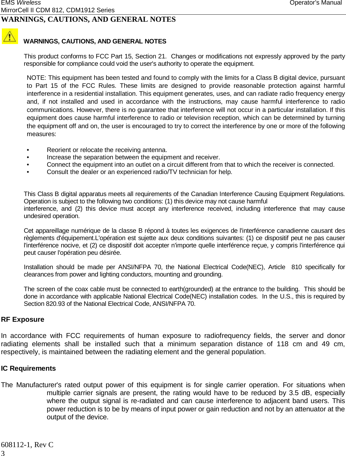 EMS Wireless Operator’s Manual MirrorCell II CDM 812, CDM1912 Series 608112-1, Rev C 3 WARNINGS, CAUTIONS, AND GENERAL NOTES    WARNINGS, CAUTIONS, AND GENERAL NOTES    This product conforms to FCC Part 15, Section 21.  Changes or modifications not expressly approved by the party responsible for compliance could void the user&apos;s authority to operate the equipment.    NOTE: This equipment has been tested and found to comply with the limits for a Class B digital device, pursuant to Part 15 of the FCC Rules. These limits are designed to provide reasonable protection against harmful interference in a residential installation. This equipment generates, uses, and can radiate radio frequency energy and, if not installed and used in accordance with the instructions, may cause harmful interference to radio communications. However, there is no guarantee that interference will not occur in a particular installation. If this equipment does cause harmful interference to radio or television reception, which can be determined by turning the equipment off and on, the user is encouraged to try to correct the interference by one or more of the following measures:  •  Reorient or relocate the receiving antenna.  •  Increase the separation between the equipment and receiver.  •  Connect the equipment into an outlet on a circuit different from that to which the receiver is connected.  •  Consult the dealer or an experienced radio/TV technician for help.   This Class B digital apparatus meets all requirements of the Canadian Interference Causing Equipment Regulations. Operation is subject to the following two conditions: (1) this device may not cause harmful  interference, and (2) this device must accept any interference received, including interference that may cause undesired operation.   Cet appareillage numérique de la classe B répond à toutes les exigences de l&apos;interférence canadienne causant des règlements d&apos;équipement.L&apos;opération est sujette aux deux conditions suivantes: (1) ce dispositif peut ne pas causer l&apos;interférence nocive, et (2) ce dispositif doit accepter n&apos;importe quelle interférence reçue, y compris l&apos;interférence qui peut causer l&apos;opération peu désirée.  Installation should be made per ANSI/NFPA 70, the National Electrical Code(NEC), Article  810 specifically for clearances from power and lighting conductors, mounting and grounding.  The screen of the coax cable must be connected to earth(grounded) at the entrance to the building.  This should be done in accordance with applicable National Electrical Code(NEC) installation codes.  In the U.S., this is required by Section 820.93 of the National Electrical Code, ANSI/NFPA 70.  RF Exposure  In accordance with FCC requirements of human exposure to radiofrequency fields, the server and donor radiating elements shall be installed such that a minimum separation distance of 118 cm and 49 cm, respectively, is maintained between the radiating element and the general population.   IC Requirements   The Manufacturer&apos;s rated output power of this equipment is for single carrier operation. For situations when multiple carrier signals are present, the rating would have to be reduced by 3.5 dB, especially where the output signal is re-radiated and can cause interference to adjacent band users. This power reduction is to be by means of input power or gain reduction and not by an attenuator at the output of the device.  