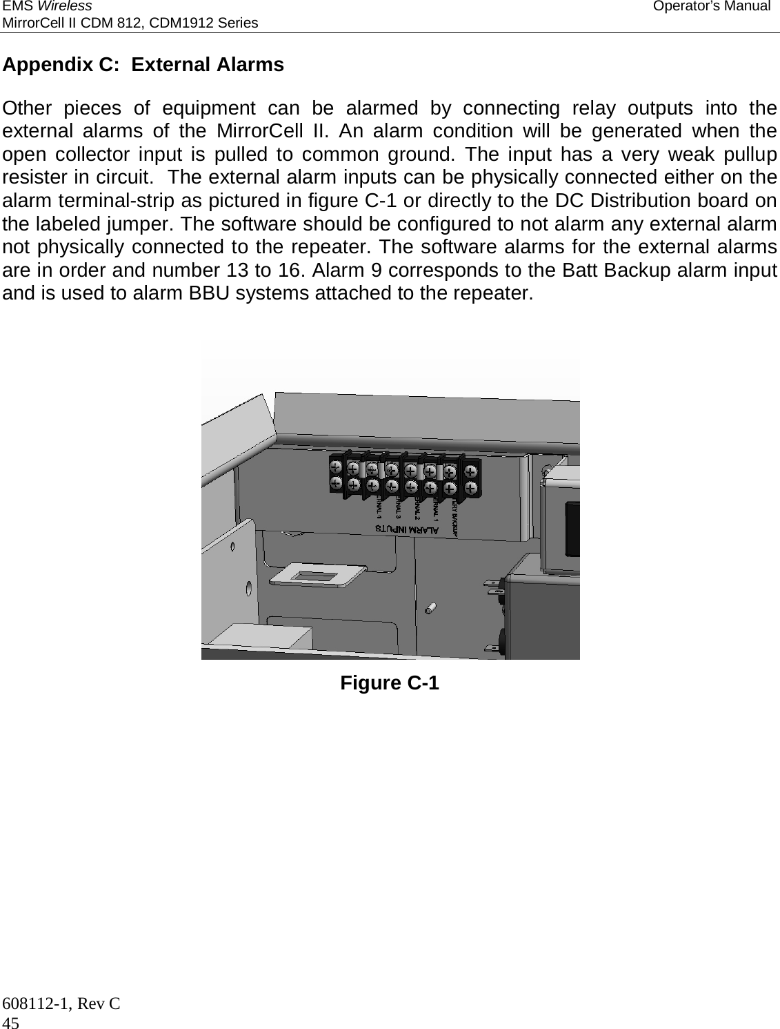 EMS Wireless Operator’s Manual MirrorCell II CDM 812, CDM1912 Series 608112-1, Rev C 45  Appendix C:  External Alarms  Other pieces of equipment can be alarmed by connecting relay outputs into the external alarms of the MirrorCell II. An alarm condition will be generated when the open collector input is pulled to common ground. The input has a very weak pullup resister in circuit.  The external alarm inputs can be physically connected either on the alarm terminal-strip as pictured in figure C-1 or directly to the DC Distribution board on the labeled jumper. The software should be configured to not alarm any external alarm not physically connected to the repeater. The software alarms for the external alarms are in order and number 13 to 16. Alarm 9 corresponds to the Batt Backup alarm input and is used to alarm BBU systems attached to the repeater.                    Figure C-1          