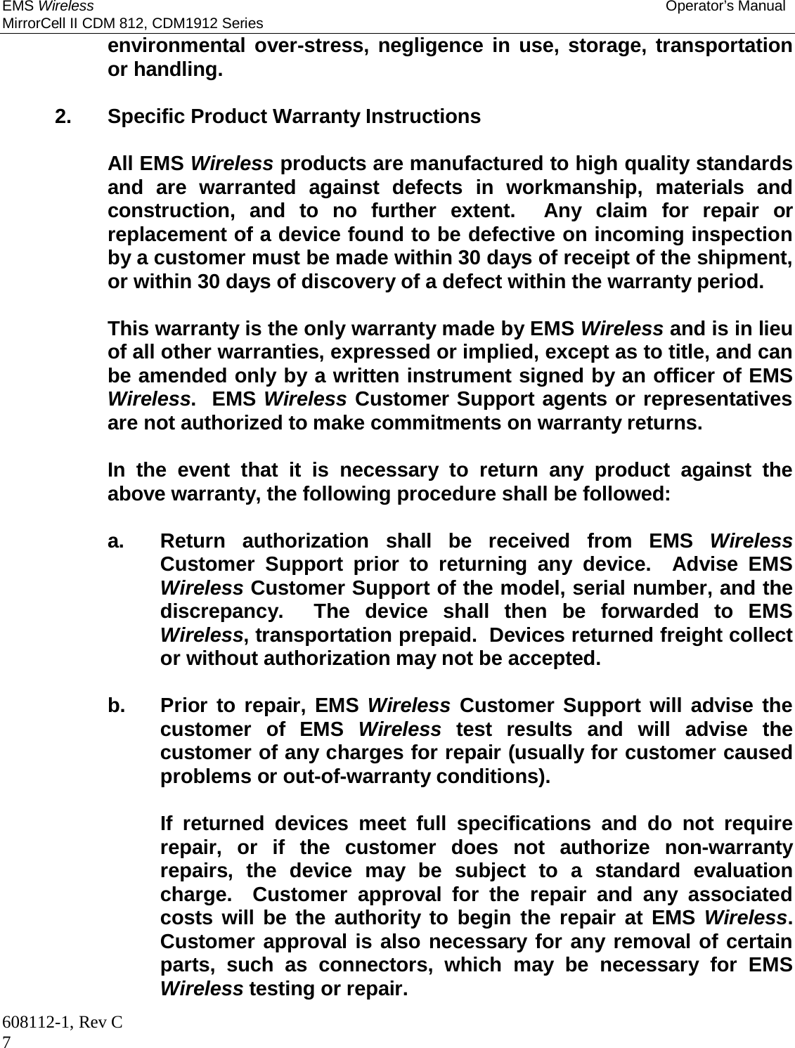 EMS Wireless Operator’s Manual MirrorCell II CDM 812, CDM1912 Series 608112-1, Rev C 7 environmental over-stress, negligence in use, storage, transportation or handling.    2. Specific Product Warranty Instructions    All EMS Wireless products are manufactured to high quality standards and are warranted against defects in workmanship, materials and construction, and to no further extent.  Any claim for repair or replacement of a device found to be defective on incoming inspection by a customer must be made within 30 days of receipt of the shipment, or within 30 days of discovery of a defect within the warranty period.      This warranty is the only warranty made by EMS Wireless and is in lieu of all other warranties, expressed or implied, except as to title, and can be amended only by a written instrument signed by an officer of EMS Wireless.  EMS Wireless Customer Support agents or representatives are not authorized to make commitments on warranty returns.      In the event that it is necessary to return any product against the above warranty, the following procedure shall be followed:      a.  Return authorization shall be received from EMS Wireless Customer Support prior to returning any device.  Advise EMS Wireless Customer Support of the model, serial number, and the discrepancy.  The device shall then be forwarded to EMS Wireless, transportation prepaid.  Devices returned freight collect or without authorization may not be accepted.      b.  Prior to repair, EMS Wireless Customer Support will advise the customer of EMS Wireless test results and will advise the customer of any charges for repair (usually for customer caused problems or out-of-warranty conditions).        If returned devices meet full specifications and do not require repair, or if the customer does not authorize non-warranty repairs, the device may be subject to a standard evaluation charge.  Customer approval for the repair and any associated costs will be the authority to begin the repair at EMS Wireless.  Customer approval is also necessary for any removal of certain parts, such as connectors, which may be necessary for EMS Wireless testing or repair. 