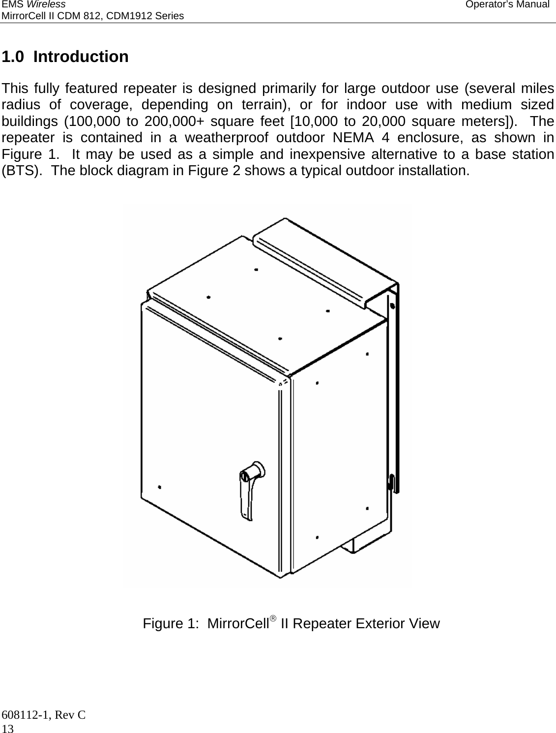 EMS Wireless Operator’s Manual MirrorCell II CDM 812, CDM1912 Series 608112-1, Rev C 13   1.0  Introduction  This fully featured repeater is designed primarily for large outdoor use (several miles radius of coverage, depending on terrain), or for indoor use with medium sized buildings (100,000 to 200,000+ square feet [10,000 to 20,000 square meters]).  The repeater is contained in a weatherproof outdoor NEMA 4 enclosure, as shown in Figure 1.  It may be used as a simple and inexpensive alternative to a base station (BTS).  The block diagram in Figure 2 shows a typical outdoor installation.                                Figure 1:  MirrorCell II Repeater Exterior View 