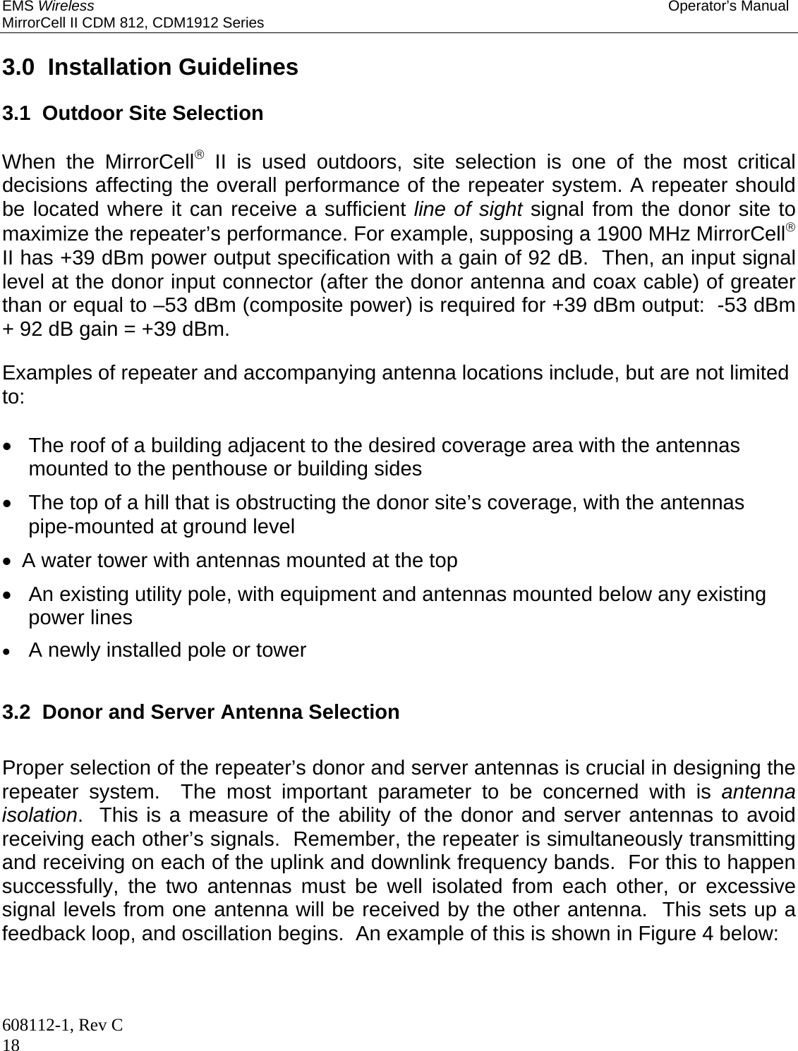 EMS Wireless Operator’s Manual MirrorCell II CDM 812, CDM1912 Series 608112-1, Rev C 18  3.0  Installation Guidelines  3.1  Outdoor Site Selection  When the MirrorCell II is used outdoors, site selection is one of the most critical decisions affecting the overall performance of the repeater system. A repeater should be located where it can receive a sufficient line of sight signal from the donor site to maximize the repeater’s performance. For example, supposing a 1900 MHz MirrorCell II has +39 dBm power output specification with a gain of 92 dB.  Then, an input signal level at the donor input connector (after the donor antenna and coax cable) of greater than or equal to –53 dBm (composite power) is required for +39 dBm output:  -53 dBm + 92 dB gain = +39 dBm.  Examples of repeater and accompanying antenna locations include, but are not limited to:    The roof of a building adjacent to the desired coverage area with the antennas mounted to the penthouse or building sides   The top of a hill that is obstructing the donor site’s coverage, with the antennas pipe-mounted at ground level   A water tower with antennas mounted at the top   An existing utility pole, with equipment and antennas mounted below any existing power lines  A newly installed pole or tower  3.2  Donor and Server Antenna Selection  Proper selection of the repeater’s donor and server antennas is crucial in designing the repeater system.  The most important parameter to be concerned with is antenna isolation.  This is a measure of the ability of the donor and server antennas to avoid receiving each other’s signals.  Remember, the repeater is simultaneously transmitting and receiving on each of the uplink and downlink frequency bands.  For this to happen successfully, the two antennas must be well isolated from each other, or excessive signal levels from one antenna will be received by the other antenna.  This sets up a feedback loop, and oscillation begins.  An example of this is shown in Figure 4 below:  