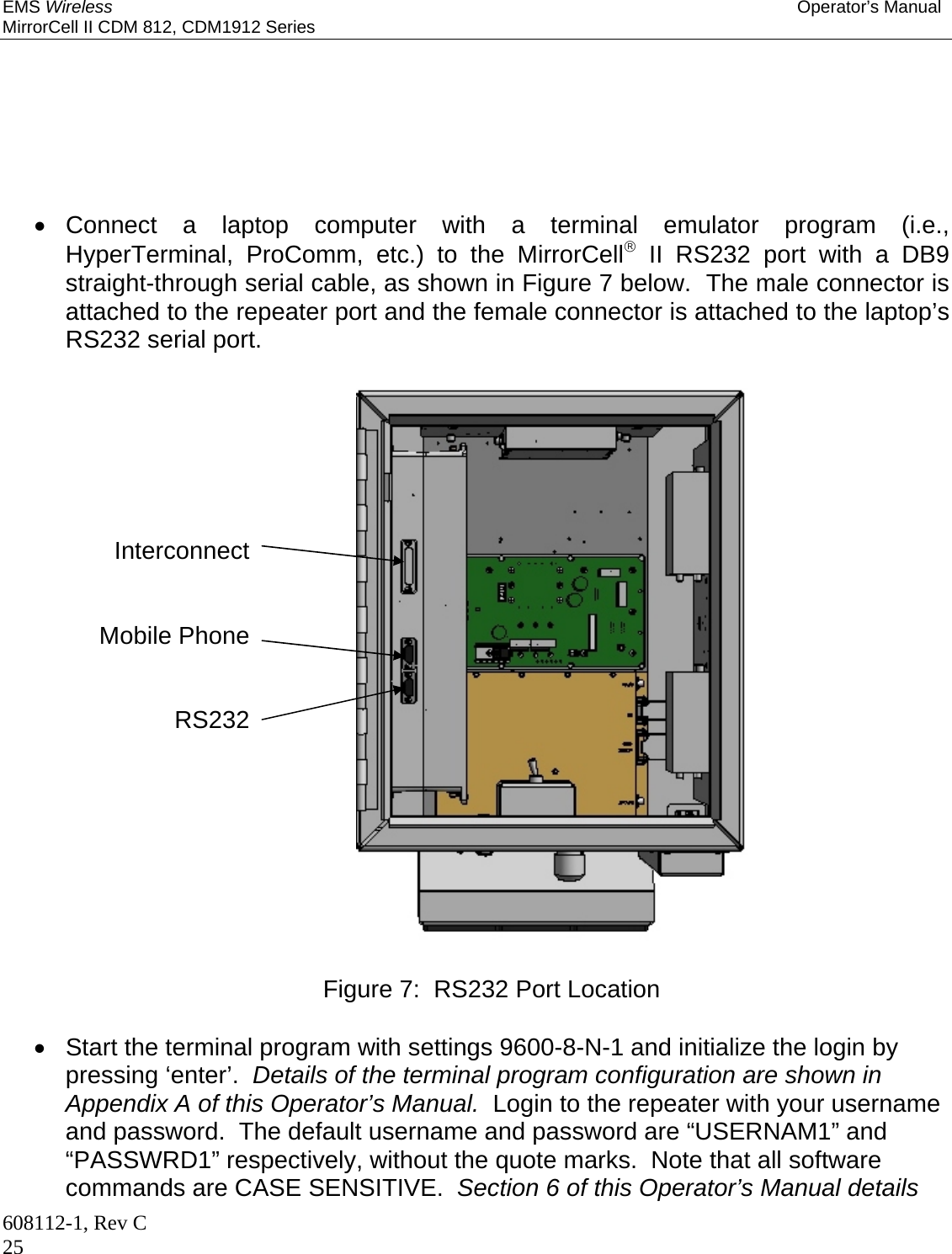 EMS Wireless Operator’s Manual MirrorCell II CDM 812, CDM1912 Series 608112-1, Rev C 25        Connect a laptop computer with a terminal emulator program (i.e., HyperTerminal, ProComm, etc.) to the MirrorCell II RS232 port with a DB9 straight-through serial cable, as shown in Figure 7 below.  The male connector is attached to the repeater port and the female connector is attached to the laptop’s RS232 serial port.                        Figure 7:  RS232 Port Location    Start the terminal program with settings 9600-8-N-1 and initialize the login by pressing ‘enter’.  Details of the terminal program configuration are shown in Appendix A of this Operator’s Manual.  Login to the repeater with your username and password.  The default username and password are “USERNAM1” and “PASSWRD1” respectively, without the quote marks.  Note that all software commands are CASE SENSITIVE.  Section 6 of this Operator’s Manual details Interconnect   Mobile Phone   RS232    