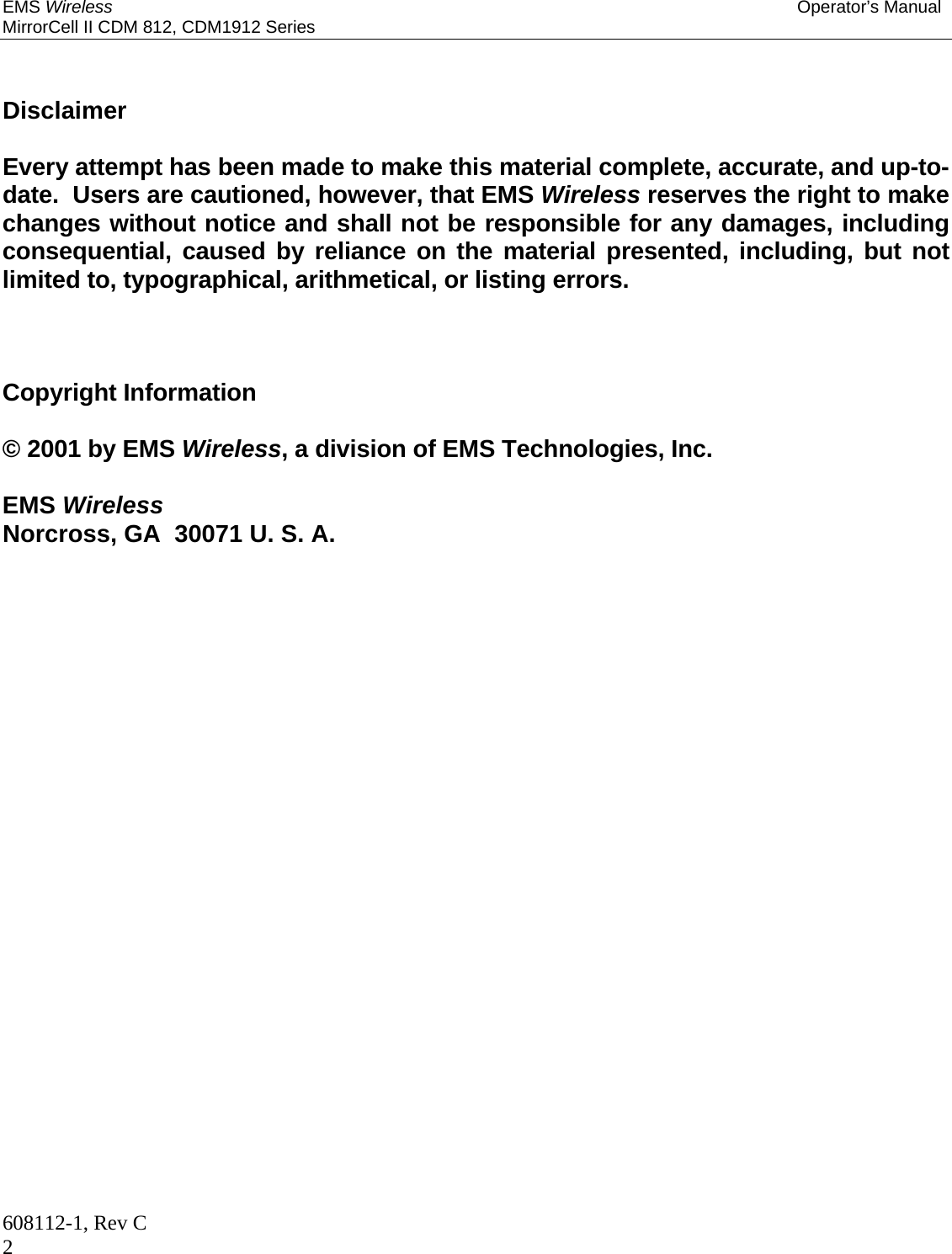 EMS Wireless Operator’s Manual MirrorCell II CDM 812, CDM1912 Series 608112-1, Rev C 2   Disclaimer  Every attempt has been made to make this material complete, accurate, and up-to-date.  Users are cautioned, however, that EMS Wireless reserves the right to make changes without notice and shall not be responsible for any damages, including consequential, caused by reliance on the material presented, including, but not limited to, typographical, arithmetical, or listing errors.    Copyright Information  © 2001 by EMS Wireless, a division of EMS Technologies, Inc.  EMS Wireless  Norcross, GA  30071 U. S. A. 