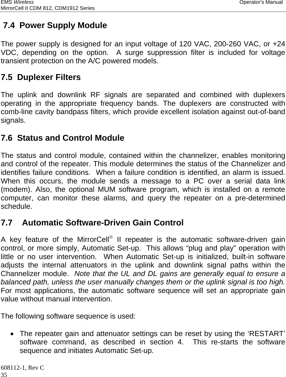 EMS Wireless Operator’s Manual MirrorCell II CDM 812, CDM1912 Series 608112-1, Rev C 35  7.4  Power Supply Module The power supply is designed for an input voltage of 120 VAC, 200-260 VAC, or +24 VDC, depending on the option.  A surge suppression filter is included for voltage transient protection on the A/C powered models.    7.5  Duplexer Filters  The uplink and downlink RF signals are separated and combined with duplexers operating in the appropriate frequency bands. The duplexers are constructed with comb-line cavity bandpass filters, which provide excellent isolation against out-of-band signals.  7.6  Status and Control Module  The status and control module, contained within the channelizer, enables monitoring and control of the repeater. This module determines the status of the Channelizer and identifies failure conditions.  When a failure condition is identified, an alarm is issued.  When this occurs, the module sends a message to a PC over a serial data link (modem). Also, the optional MUM software program, which is installed on a remote computer, can monitor these alarms, and query the repeater on a pre-determined schedule.    7.7   Automatic Software-Driven Gain Control  A key feature of the MirrorCell II repeater is the automatic software-driven gain control, or more simply, Automatic Set-up.  This allows “plug and play” operation with little or no user intervention.  When Automatic Set-up is initialized, built-in software adjusts the internal attenuators in the uplink and downlink signal paths within the Channelizer module.  Note that the UL and DL gains are generally equal to ensure a balanced path, unless the user manually changes them or the uplink signal is too high.  For most applications, the automatic software sequence will set an appropriate gain value without manual intervention.  The following software sequence is used:    The repeater gain and attenuator settings can be reset by using the ‘RESTART’ software command, as described in section 4.  This re-starts the software sequence and initiates Automatic Set-up. 