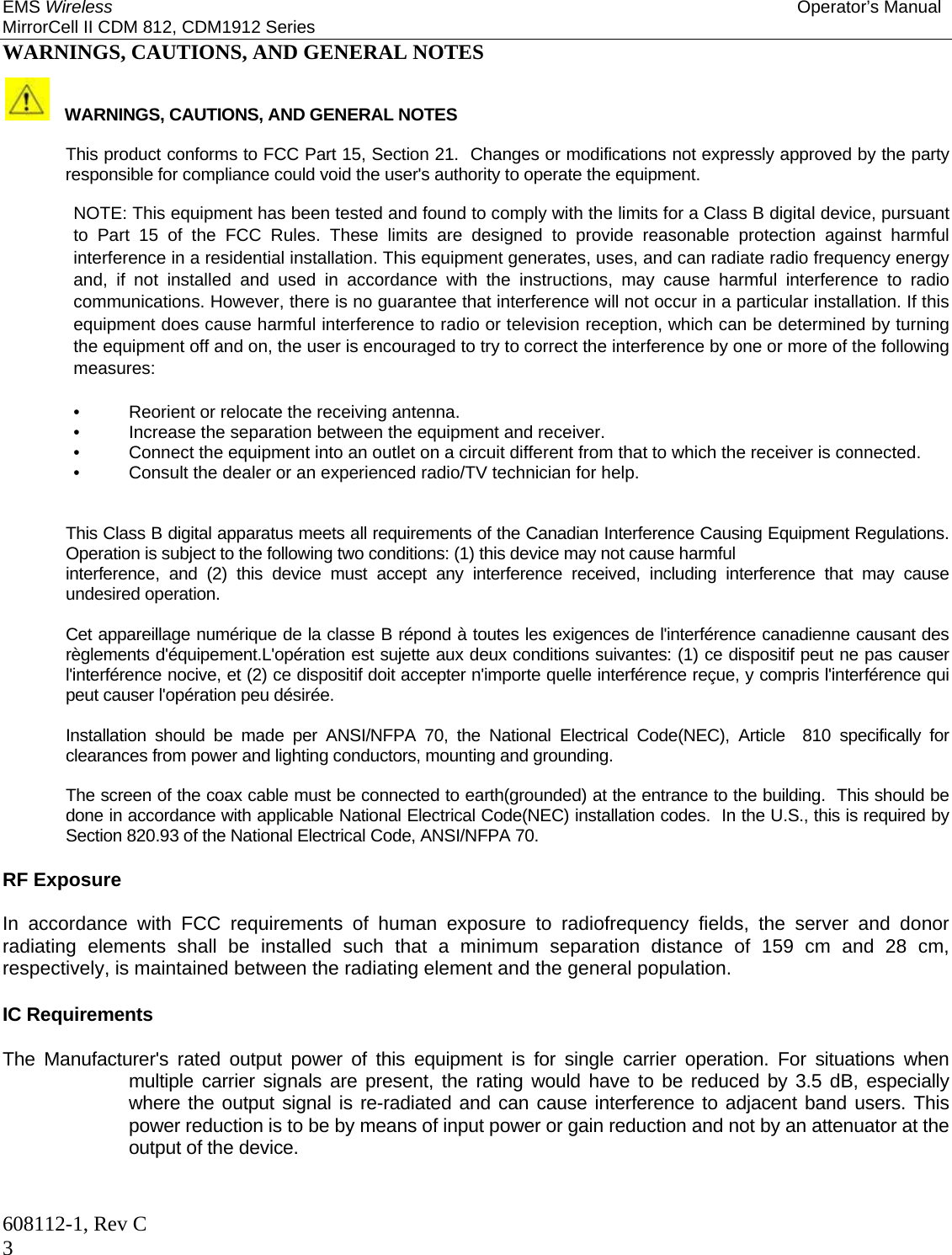 EMS Wireless Operator’s Manual MirrorCell II CDM 812, CDM1912 Series 608112-1, Rev C 3 WARNINGS, CAUTIONS, AND GENERAL NOTES    WARNINGS, CAUTIONS, AND GENERAL NOTES    This product conforms to FCC Part 15, Section 21.  Changes or modifications not expressly approved by the party responsible for compliance could void the user&apos;s authority to operate the equipment.    NOTE: This equipment has been tested and found to comply with the limits for a Class B digital device, pursuant to Part 15 of the FCC Rules. These limits are designed to provide reasonable protection against harmful interference in a residential installation. This equipment generates, uses, and can radiate radio frequency energy and, if not installed and used in accordance with the instructions, may cause harmful interference to radio communications. However, there is no guarantee that interference will not occur in a particular installation. If this equipment does cause harmful interference to radio or television reception, which can be determined by turning the equipment off and on, the user is encouraged to try to correct the interference by one or more of the following measures:  •  Reorient or relocate the receiving antenna.  •  Increase the separation between the equipment and receiver.  •  Connect the equipment into an outlet on a circuit different from that to which the receiver is connected.  •  Consult the dealer or an experienced radio/TV technician for help.   This Class B digital apparatus meets all requirements of the Canadian Interference Causing Equipment Regulations. Operation is subject to the following two conditions: (1) this device may not cause harmful  interference, and (2) this device must accept any interference received, including interference that may cause undesired operation.   Cet appareillage numérique de la classe B répond à toutes les exigences de l&apos;interférence canadienne causant des règlements d&apos;équipement.L&apos;opération est sujette aux deux conditions suivantes: (1) ce dispositif peut ne pas causer l&apos;interférence nocive, et (2) ce dispositif doit accepter n&apos;importe quelle interférence reçue, y compris l&apos;interférence qui peut causer l&apos;opération peu désirée.  Installation should be made per ANSI/NFPA 70, the National Electrical Code(NEC), Article  810 specifically for clearances from power and lighting conductors, mounting and grounding.  The screen of the coax cable must be connected to earth(grounded) at the entrance to the building.  This should be done in accordance with applicable National Electrical Code(NEC) installation codes.  In the U.S., this is required by Section 820.93 of the National Electrical Code, ANSI/NFPA 70.  RF Exposure  In accordance with FCC requirements of human exposure to radiofrequency fields, the server and donor radiating elements shall be installed such that a minimum separation distance of 159 cm and 28 cm, respectively, is maintained between the radiating element and the general population.   IC Requirements   The Manufacturer&apos;s rated output power of this equipment is for single carrier operation. For situations when multiple carrier signals are present, the rating would have to be reduced by 3.5 dB, especially where the output signal is re-radiated and can cause interference to adjacent band users. This power reduction is to be by means of input power or gain reduction and not by an attenuator at the output of the device.  