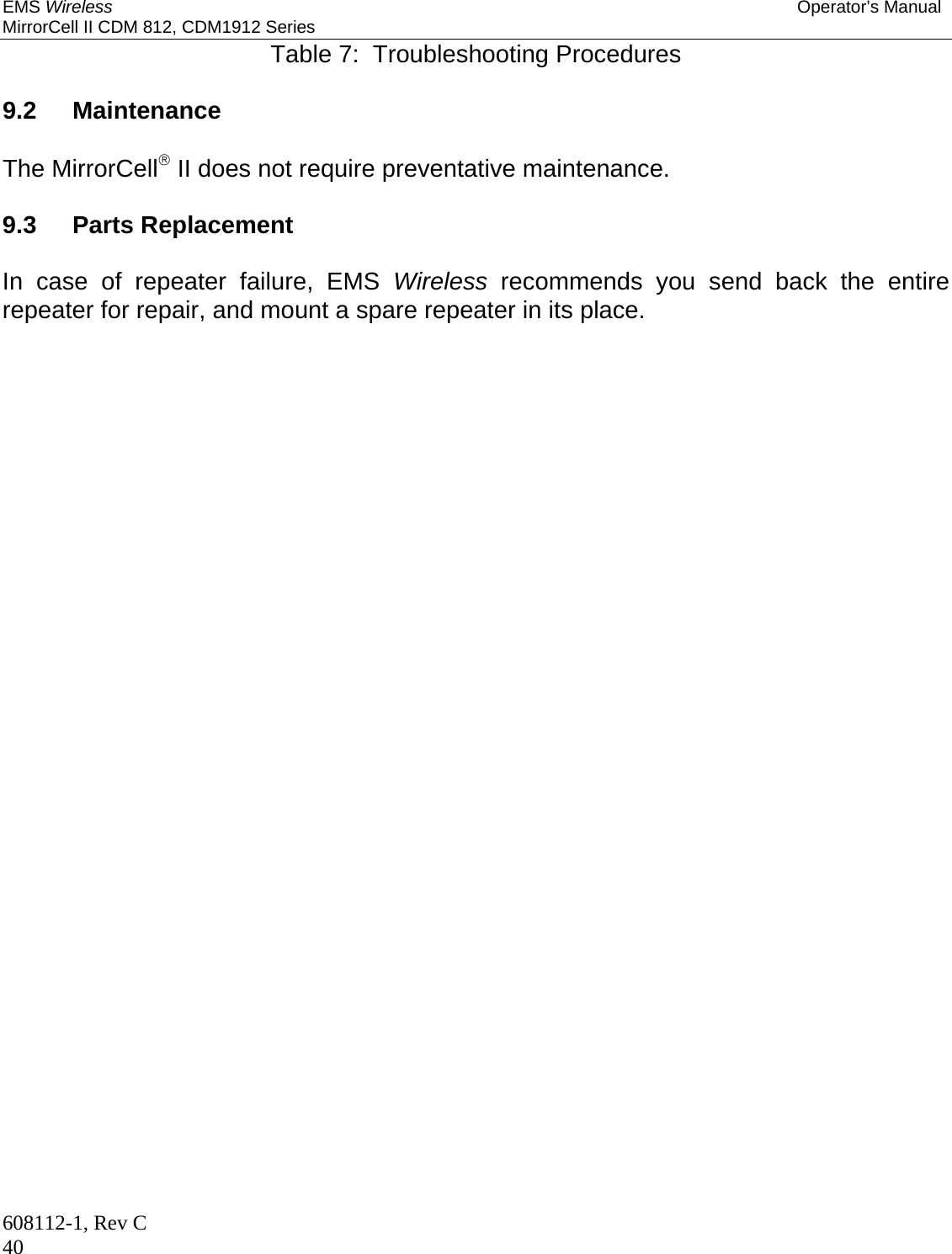 EMS Wireless Operator’s Manual MirrorCell II CDM 812, CDM1912 Series 608112-1, Rev C 40 Table 7:  Troubleshooting Procedures  9.2  Maintenance  The MirrorCell II does not require preventative maintenance.  9.3   Parts Replacement  In case of repeater failure, EMS Wireless recommends you send back the entire repeater for repair, and mount a spare repeater in its place.   