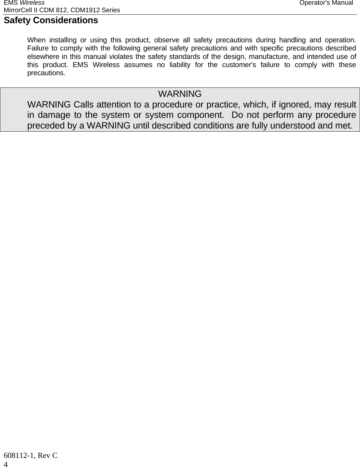 EMS Wireless Operator’s Manual MirrorCell II CDM 812, CDM1912 Series 608112-1, Rev C 4 Safety Considerations   When installing or using this product, observe all safety precautions during handling and operation.  Failure to comply with the following general safety precautions and with specific precautions described elsewhere in this manual violates the safety standards of the design, manufacture, and intended use of this product. EMS Wireless assumes no liability for the customer&apos;s failure to comply with these precautions.  WARNING   WARNING Calls attention to a procedure or practice, which, if ignored, may result in damage to the system or system component.  Do not perform any procedure preceded by a WARNING until described conditions are fully understood and met. 