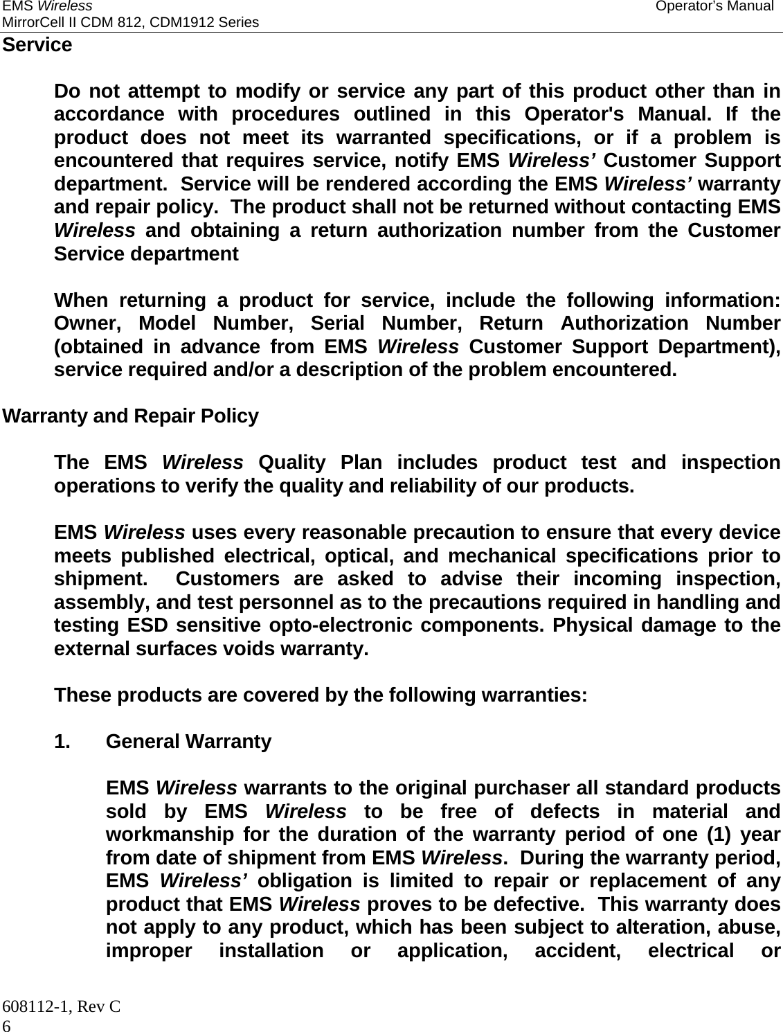 EMS Wireless Operator’s Manual MirrorCell II CDM 812, CDM1912 Series 608112-1, Rev C 6 Service    Do not attempt to modify or service any part of this product other than in accordance with procedures outlined in this Operator&apos;s Manual. If the product does not meet its warranted specifications, or if a problem is encountered that requires service, notify EMS Wireless’ Customer Support department.  Service will be rendered according the EMS Wireless’ warranty and repair policy.  The product shall not be returned without contacting EMS Wireless and obtaining a return authorization number from the Customer Service department     When returning a product for service, include the following information: Owner, Model Number, Serial Number, Return Authorization Number (obtained in advance from EMS Wireless Customer Support Department), service required and/or a description of the problem encountered.  Warranty and Repair Policy   The EMS Wireless Quality Plan includes product test and inspection operations to verify the quality and reliability of our products.   EMS Wireless uses every reasonable precaution to ensure that every device meets published electrical, optical, and mechanical specifications prior to shipment.  Customers are asked to advise their incoming inspection, assembly, and test personnel as to the precautions required in handling and testing ESD sensitive opto-electronic components. Physical damage to the external surfaces voids warranty.    These products are covered by the following warranties:   1. General Warranty    EMS Wireless warrants to the original purchaser all standard products sold by EMS Wireless to be free of defects in material and workmanship for the duration of the warranty period of one (1) year from date of shipment from EMS Wireless.  During the warranty period, EMS  Wireless’ obligation is limited to repair or replacement of any product that EMS Wireless proves to be defective.  This warranty does not apply to any product, which has been subject to alteration, abuse, improper installation or application, accident, electrical or 