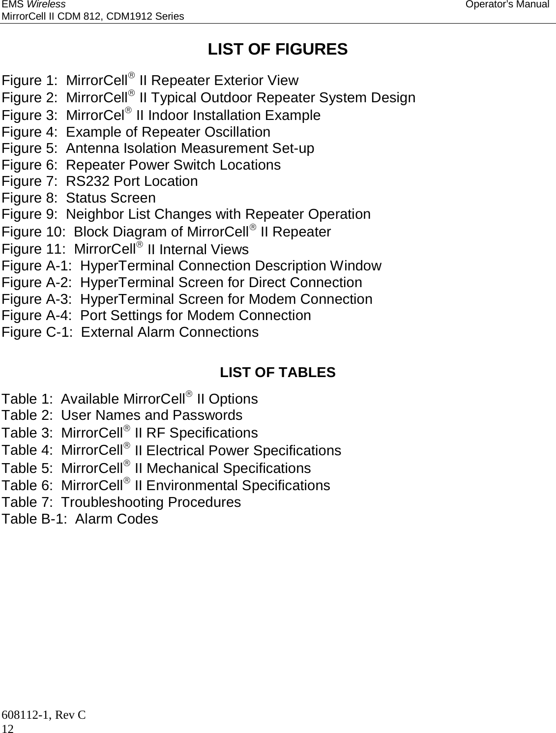 EMS Wireless Operator’s Manual MirrorCell II CDM 812, CDM1912 Series 608112-1, Rev C 12  LIST OF FIGURES  Figure 1:  MirrorCell II Repeater Exterior View Figure 2:  MirrorCell II Typical Outdoor Repeater System Design Figure 3:  MirrorCel II Indoor Installation Example Figure 4:  Example of Repeater Oscillation Figure 5:  Antenna Isolation Measurement Set-up Figure 6:  Repeater Power Switch Locations Figure 7:  RS232 Port Location Figure 8:  Status Screen Figure 9:  Neighbor List Changes with Repeater Operation Figure 10:  Block Diagram of MirrorCell II Repeater Figure 11:  MirrorCell II Internal Views Figure A-1:  HyperTerminal Connection Description Window Figure A-2:  HyperTerminal Screen for Direct Connection Figure A-3:  HyperTerminal Screen for Modem Connection Figure A-4:  Port Settings for Modem Connection Figure C-1:  External Alarm Connections  LIST OF TABLES Table 1:  Available MirrorCell II Options Table 2:  User Names and Passwords Table 3:  MirrorCell II RF Specifications Table 4:  MirrorCell II Electrical Power Specifications Table 5:  MirrorCell II Mechanical Specifications Table 6:  MirrorCell II Environmental Specifications Table 7:  Troubleshooting Procedures Table B-1:  Alarm Codes