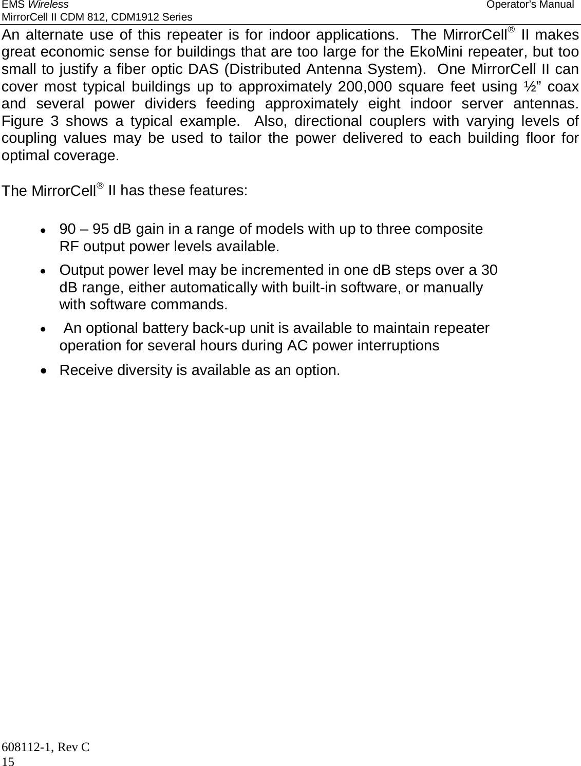 EMS Wireless Operator’s Manual MirrorCell II CDM 812, CDM1912 Series 608112-1, Rev C 15 An alternate use of this repeater is for indoor applications.  The MirrorCell II makes great economic sense for buildings that are too large for the EkoMini repeater, but too small to justify a fiber optic DAS (Distributed Antenna System).  One MirrorCell II can cover most typical buildings up to approximately 200,000 square feet using ½” coax and several power dividers feeding approximately eight indoor server antennas.  Figure 3 shows a typical example.  Also, directional couplers with varying levels of coupling values may be used to tailor the power delivered to each building floor for optimal coverage.  The MirrorCell II has these features:   90 – 95 dB gain in a range of models with up to three composite RF output power levels available.  Output power level may be incremented in one dB steps over a 30 dB range, either automatically with built-in software, or manually with software commands.   An optional battery back-up unit is available to maintain repeater operation for several hours during AC power interruptions   Receive diversity is available as an option.  