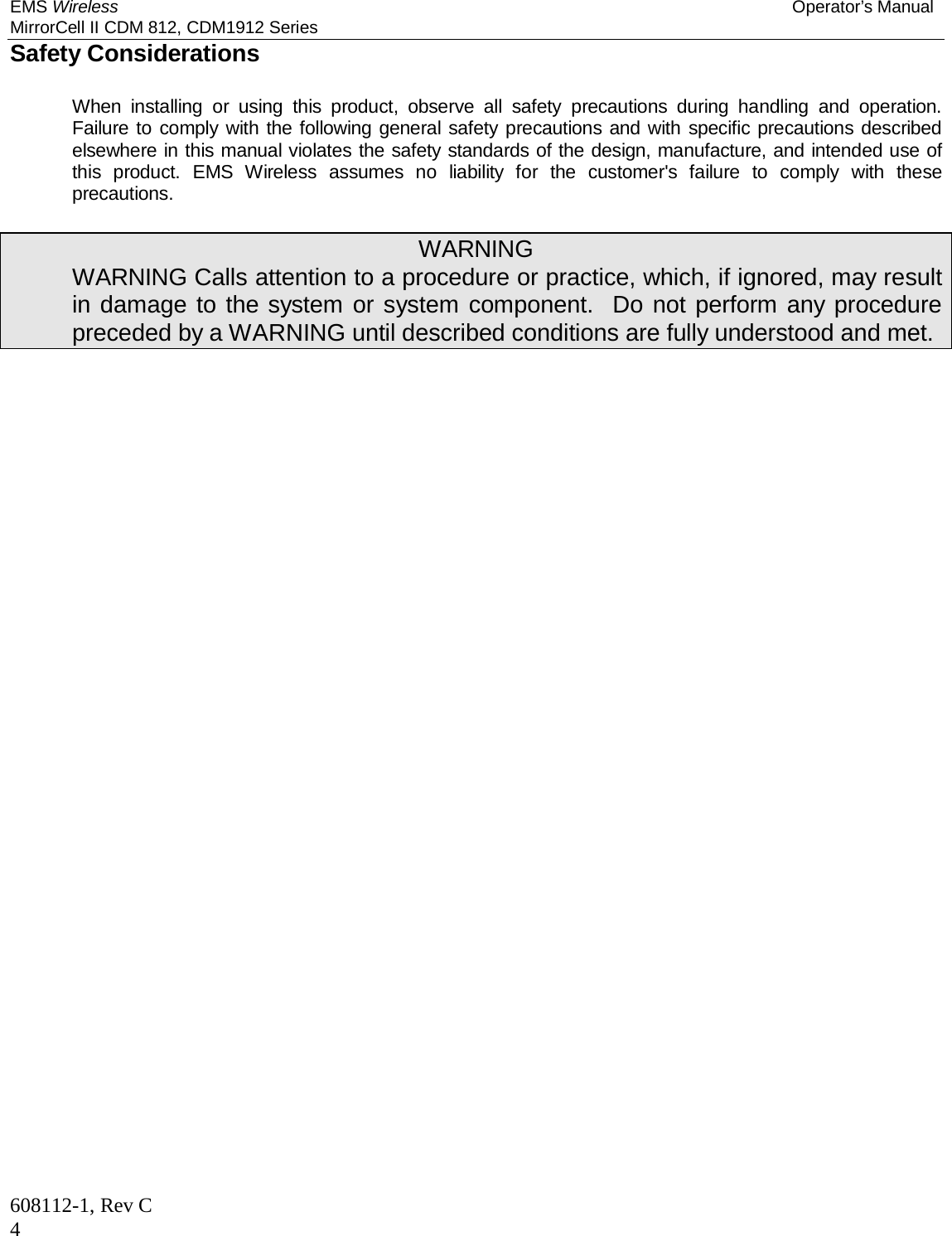 EMS Wireless Operator’s Manual MirrorCell II CDM 812, CDM1912 Series 608112-1, Rev C 4 Safety Considerations   When installing or using this product, observe all safety precautions during handling and operation.  Failure to comply with the following general safety precautions and with specific precautions described elsewhere in this manual violates the safety standards of the design, manufacture, and intended use of this product. EMS Wireless assumes no liability for the customer&apos;s failure to comply with these precautions.  WARNING   WARNING Calls attention to a procedure or practice, which, if ignored, may result in damage to the system or system component.  Do not perform any procedure preceded by a WARNING until described conditions are fully understood and met. 