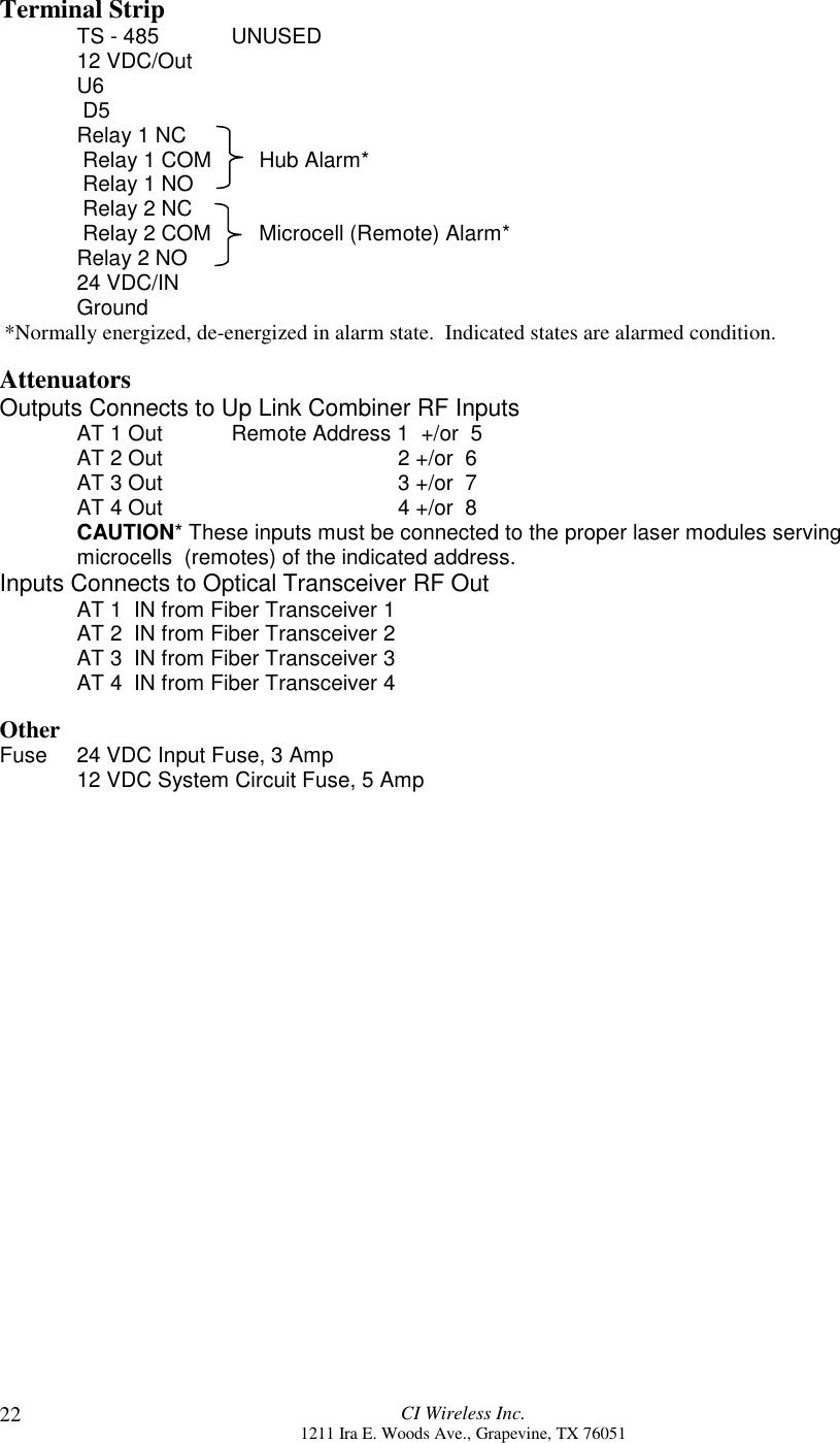 CI Wireless Inc.1211 Ira E. Woods Ave., Grapevine, TX 7605122Terminal StripTS - 485 UNUSED12 VDC/OutU6 D5Relay 1 NC Relay 1 COM        Hub Alarm* Relay 1 NO Relay 2 NC Relay 2 COM        Microcell (Remote) Alarm*Relay 2 NO24 VDC/INGround*Normally energized, de-energized in alarm state.  Indicated states are alarmed condition.AttenuatorsOutputs Connects to Up Link Combiner RF InputsAT 1 Out Remote Address 1  +/or  5AT 2 Out     2 +/or  6AT 3 Out   3 +/or  7AT 4 Out   4 +/or  8CAUTION* These inputs must be connected to the proper laser modules servingmicrocells  (remotes) of the indicated address.Inputs Connects to Optical Transceiver RF OutAT 1  IN from Fiber Transceiver 1AT 2  IN from Fiber Transceiver 2AT 3  IN from Fiber Transceiver 3AT 4  IN from Fiber Transceiver 4OtherFuse 24 VDC Input Fuse, 3 Amp12 VDC System Circuit Fuse, 5 Amp