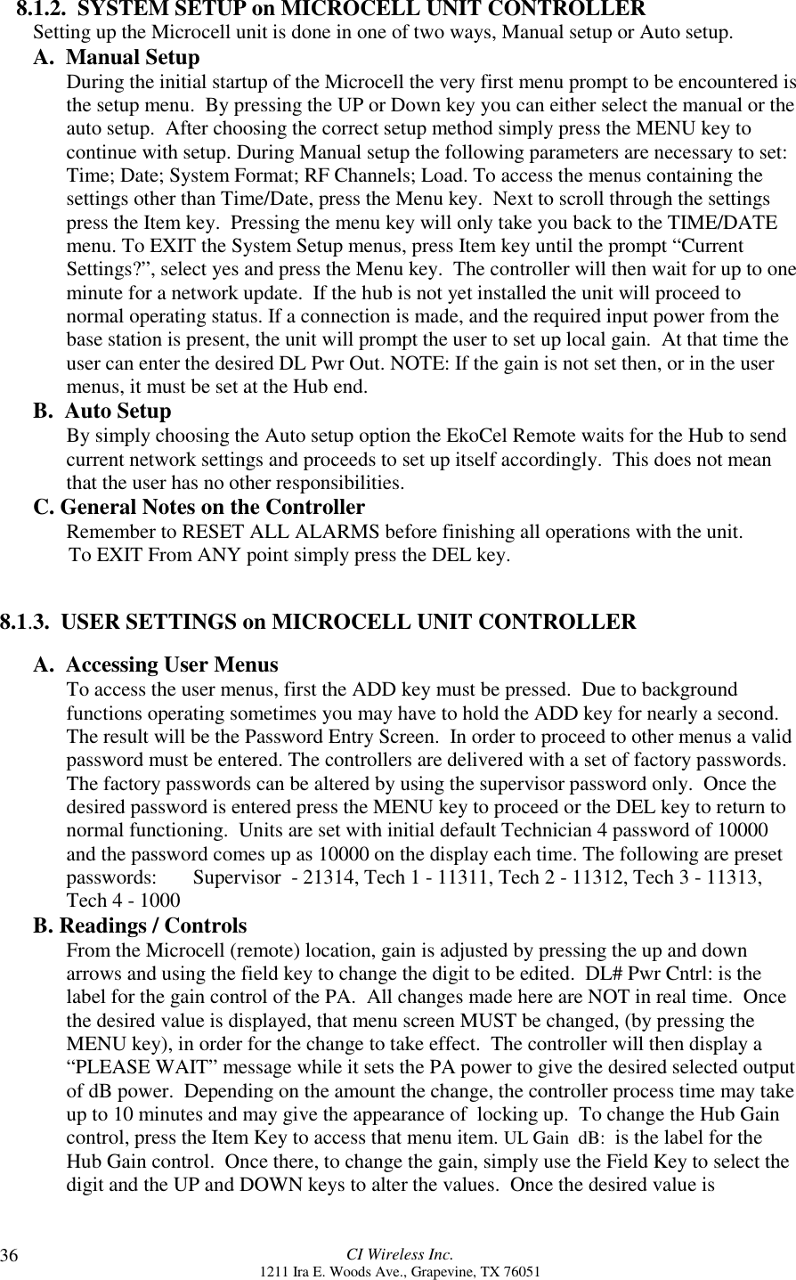 CI Wireless Inc.1211 Ira E. Woods Ave., Grapevine, TX 76051368.1.2.  SYSTEM SETUP on MICROCELL UNIT CONTROLLERSetting up the Microcell unit is done in one of two ways, Manual setup or Auto setup.A.  Manual Setup  During the initial startup of the Microcell the very first menu prompt to be encountered isthe setup menu.  By pressing the UP or Down key you can either select the manual or theauto setup.  After choosing the correct setup method simply press the MENU key tocontinue with setup. During Manual setup the following parameters are necessary to set:Time; Date; System Format; RF Channels; Load. To access the menus containing thesettings other than Time/Date, press the Menu key.  Next to scroll through the settingspress the Item key.  Pressing the menu key will only take you back to the TIME/DATEmenu. To EXIT the System Setup menus, press Item key until the prompt “CurrentSettings?”, select yes and press the Menu key.  The controller will then wait for up to oneminute for a network update.  If the hub is not yet installed the unit will proceed tonormal operating status. If a connection is made, and the required input power from thebase station is present, the unit will prompt the user to set up local gain.  At that time theuser can enter the desired DL Pwr Out. NOTE: If the gain is not set then, or in the usermenus, it must be set at the Hub end.B.  Auto SetupBy simply choosing the Auto setup option the EkoCel Remote waits for the Hub to sendcurrent network settings and proceeds to set up itself accordingly.  This does not meanthat the user has no other responsibilities.C. General Notes on the ControllerRemember to RESET ALL ALARMS before finishing all operations with the unit.       To EXIT From ANY point simply press the DEL key.8.1.3.  USER SETTINGS on MICROCELL UNIT CONTROLLERA.  Accessing User Menus To access the user menus, first the ADD key must be pressed.  Due to backgroundfunctions operating sometimes you may have to hold the ADD key for nearly a second.The result will be the Password Entry Screen.  In order to proceed to other menus a validpassword must be entered. The controllers are delivered with a set of factory passwords.The factory passwords can be altered by using the supervisor password only.  Once thedesired password is entered press the MENU key to proceed or the DEL key to return tonormal functioning.  Units are set with initial default Technician 4 password of 10000and the password comes up as 10000 on the display each time. The following are presetpasswords:       Supervisor  - 21314, Tech 1 - 11311, Tech 2 - 11312, Tech 3 - 11313,Tech 4 - 1000B. Readings / ControlsFrom the Microcell (remote) location, gain is adjusted by pressing the up and downarrows and using the field key to change the digit to be edited.  DL# Pwr Cntrl: is thelabel for the gain control of the PA.  All changes made here are NOT in real time.  Oncethe desired value is displayed, that menu screen MUST be changed, (by pressing theMENU key), in order for the change to take effect.  The controller will then display a“PLEASE WAIT” message while it sets the PA power to give the desired selected outputof dB power.  Depending on the amount the change, the controller process time may takeup to 10 minutes and may give the appearance of  locking up.  To change the Hub Gaincontrol, press the Item Key to access that menu item. UL Gain  dB:  is the label for theHub Gain control.  Once there, to change the gain, simply use the Field Key to select thedigit and the UP and DOWN keys to alter the values.  Once the desired value is