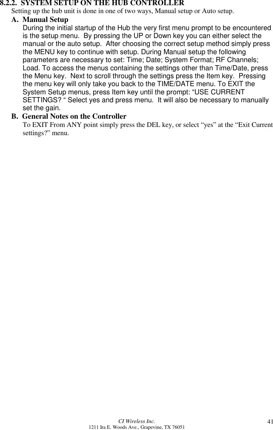 CI Wireless Inc.1211 Ira E. Woods Ave., Grapevine, TX 76051 418.2.2.  SYSTEM SETUP ON THE HUB CONTROLLERSetting up the hub unit is done in one of two ways, Manual setup or Auto setup.A.  Manual Setup During the initial startup of the Hub the very first menu prompt to be encounteredis the setup menu.  By pressing the UP or Down key you can either select themanual or the auto setup.  After choosing the correct setup method simply pressthe MENU key to continue with setup. During Manual setup the followingparameters are necessary to set: Time; Date; System Format; RF Channels;Load. To access the menus containing the settings other than Time/Date, pressthe Menu key.  Next to scroll through the settings press the Item key.  Pressingthe menu key will only take you back to the TIME/DATE menu. To EXIT theSystem Setup menus, press Item key until the prompt: “USE CURRENTSETTINGS? “ Select yes and press menu.  It will also be necessary to manuallyset the gain.B.  General Notes on the ControllerTo EXIT From ANY point simply press the DEL key, or select “yes” at the “Exit Currentsettings?” menu.