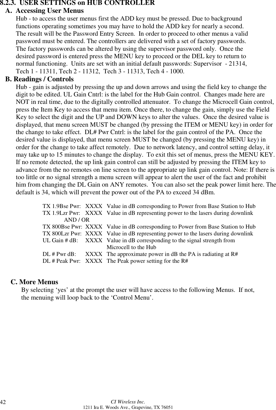 CI Wireless Inc.1211 Ira E. Woods Ave., Grapevine, TX 76051428.2.3.  USER SETTINGS on HUB CONTROLLERA.  Accessing User Menus Hub - to access the user menus first the ADD key must be pressed. Due to backgroundfunctions operating sometimes you may have to hold the ADD key for nearly a second.The result will be the Password Entry Screen.  In order to proceed to other menus a validpassword must be entered. The controllers are delivered with a set of factory passwords.The factory passwords can be altered by using the supervisor password only.  Once thedesired password is entered press the MENU key to proceed or the DEL key to return tonormal functioning.  Units are set with an initial default passwords: Supervisor  - 21314,Tech 1 - 11311, Tech 2 - 11312,  Tech 3 - 11313, Tech 4 - 1000.B. Readings / ControlsHub - gain is adjusted by pressing the up and down arrows and using the field key to change thedigit to be edited. UL Gain Cntrl: is the label for the Hub Gain control.  Changes made here areNOT in real time, due to the digitally controlled attenuator.  To change the Microcell Gain control,press the Item Key to access that menu item. Once there, to change the gain, simply use the FieldKey to select the digit and the UP and DOWN keys to alter the values.  Once the desired value isdisplayed, that menu screen MUST be changed (by pressing the ITEM or MENU key) in order forthe change to take effect.  DL# Pwr Cntrl: is the label for the gain control of the PA.  Once thedesired value is displayed, that menu screen MUST be changed (by pressing the MENU key) inorder for the change to take affect remotely.  Due to network latency, and control setting delay, itmay take up to 15 minutes to change the display.  To exit this set of menus, press the MENU KEY.If no remote detected, the up link gain control can still be adjusted by pressing the ITEM key toadvance from the no remotes on line screen to the appropriate up link gain control. Note: If there istoo little or no signal strength a menu screen will appear to alert the user of the fact and prohibithim from changing the DL Gain on ANY remotes.  You can also set the peak power limit here. Thedefault is 34, which will prevent the power out of the PA to exceed 34 dBm.TX 1.9Bse Pwr: XXXX Value in dB corresponding to Power from Base Station to HubTX 1.9Lzr Pwr: XXXX Value in dB representing power to the lasers during downlinkAND / ORTX 800Bse Pwr: XXXX Value in dB corresponding to Power from Base Station to HubTX 800Lzr Pwr: XXXX Value in dB representing power to the lasers during downlinkUL Gain # dB: XXXX Value in dB corresponding to the signal strength from      Microcell to the HubDL # Pwr dB: XXXX  The approximate power in dB the PA is radiating at R#DL # Peak Pwr: XXXX The Peak power setting for the R#C. More MenusBy selecting ‘yes’ at the prompt the user will have access to the following Menus.  If not,the menuing will loop back to the ‘Control Menu’.