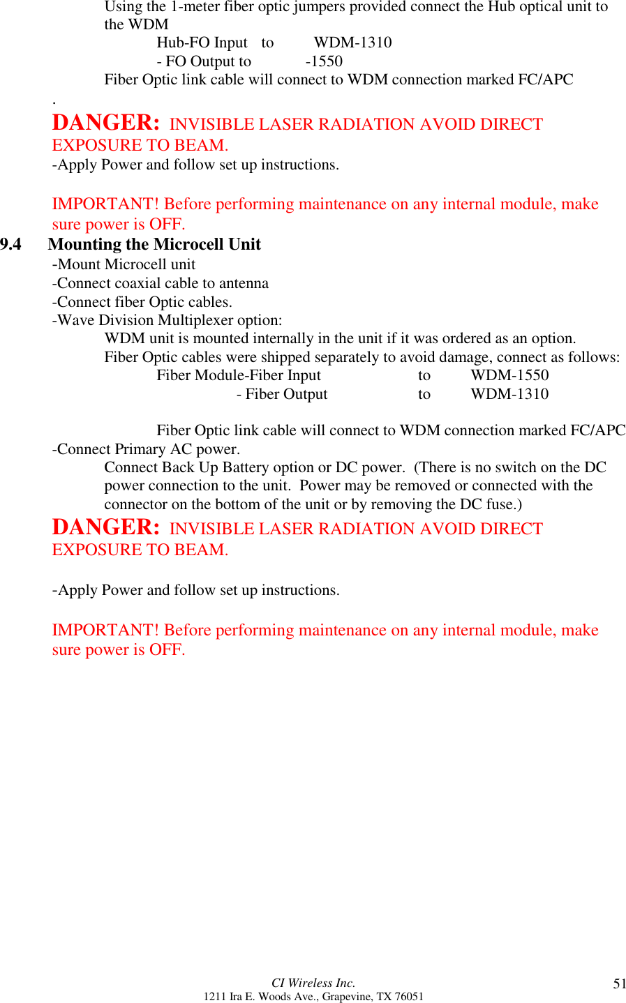 CI Wireless Inc.1211 Ira E. Woods Ave., Grapevine, TX 76051 51Using the 1-meter fiber optic jumpers provided connect the Hub optical unit tothe WDMHub-FO Input  to  WDM-1310       - FO Output to            -1550Fiber Optic link cable will connect to WDM connection marked FC/APC.DANGER:  INVISIBLE LASER RADIATION AVOID DIRECTEXPOSURE TO BEAM.-Apply Power and follow set up instructions.IMPORTANT! Before performing maintenance on any internal module, makesure power is OFF.9.4      Mounting the Microcell Unit-Mount Microcell unit-Connect coaxial cable to antenna-Connect fiber Optic cables.-Wave Division Multiplexer option:WDM unit is mounted internally in the unit if it was ordered as an option.Fiber Optic cables were shipped separately to avoid damage, connect as follows:Fiber Module-Fiber Input   to WDM-1550                                 - Fiber Output to WDM-1310Fiber Optic link cable will connect to WDM connection marked FC/APC-Connect Primary AC power.Connect Back Up Battery option or DC power.  (There is no switch on the DCpower connection to the unit.  Power may be removed or connected with theconnector on the bottom of the unit or by removing the DC fuse.)DANGER:  INVISIBLE LASER RADIATION AVOID DIRECTEXPOSURE TO BEAM.-Apply Power and follow set up instructions.IMPORTANT! Before performing maintenance on any internal module, makesure power is OFF.