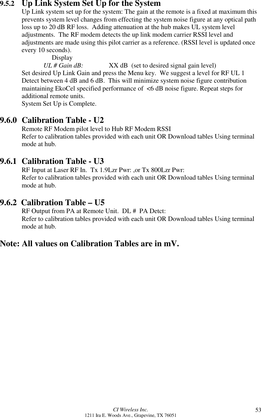 CI Wireless Inc.1211 Ira E. Woods Ave., Grapevine, TX 76051 539.5.2 Up Link System Set Up for the SystemUp Link system set up for the system: The gain at the remote is a fixed at maximum thisprevents system level changes from effecting the system noise figure at any optical pathloss up to 20 dB RF loss.  Adding attenuation at the hub makes UL system leveladjustments.  The RF modem detects the up link modem carrier RSSI level andadjustments are made using this pilot carrier as a reference. (RSSI level is updated onceevery 10 seconds).     DisplayUL # Gain dB: XX dB  (set to desired signal gain level)Set desired Up Link Gain and press the Menu key.  We suggest a level for RF UL 1Detect between 4 dB and 6 dB.  This will minimize system noise figure contributionmaintaining EkoCel specified performance of  &lt;6 dB noise figure. Repeat steps foradditional remote units.System Set Up is Complete.9.6.0 Calibration Table - U2Remote RF Modem pilot level to Hub RF Modem RSSIRefer to calibration tables provided with each unit OR Download tables Using terminalmode at hub.9.6.1 Calibration Table - U3RF Input at Laser RF In.  Tx 1.9Lzr Pwr: ,or Tx 800Lzr Pwr:Refer to calibration tables provided with each unit OR Download tables Using terminalmode at hub.9.6.2  Calibration Table – U5RF Output from PA at Remote Unit.  DL #  PA Detct:Refer to calibration tables provided with each unit OR Download tables Using terminalmode at hub.Note: All values on Calibration Tables are in mV.