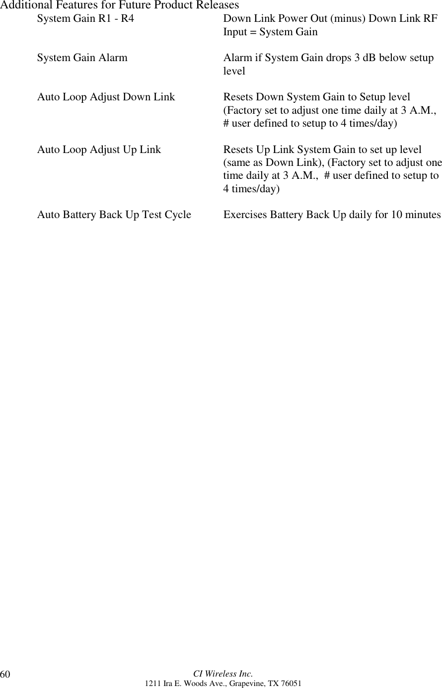 CI Wireless Inc.1211 Ira E. Woods Ave., Grapevine, TX 7605160Additional Features for Future Product ReleasesSystem Gain R1 - R4 Down Link Power Out (minus) Down Link RFInput = System GainSystem Gain Alarm Alarm if System Gain drops 3 dB below setuplevelAuto Loop Adjust Down Link Resets Down System Gain to Setup level(Factory set to adjust one time daily at 3 A.M.,# user defined to setup to 4 times/day)Auto Loop Adjust Up Link Resets Up Link System Gain to set up level(same as Down Link), (Factory set to adjust onetime daily at 3 A.M.,  # user defined to setup to4 times/day)Auto Battery Back Up Test Cycle Exercises Battery Back Up daily for 10 minutes