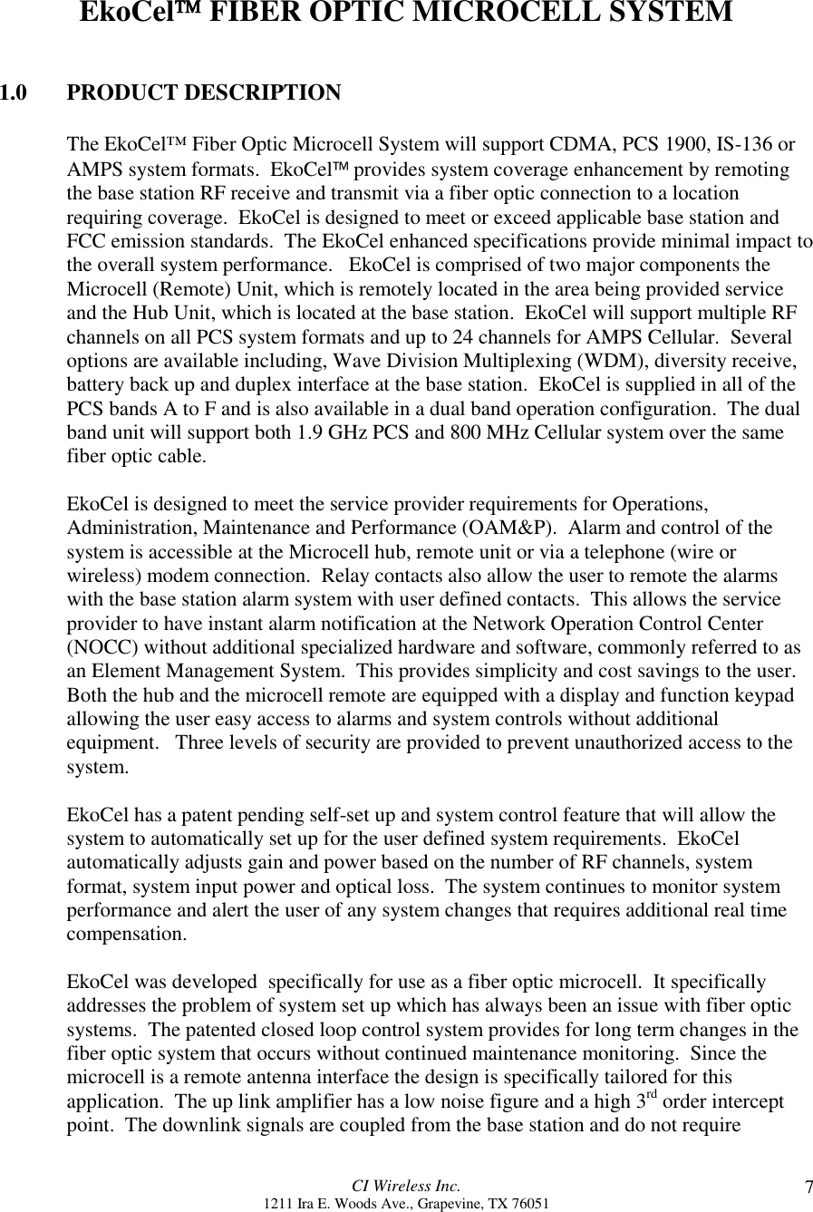 CI Wireless Inc.1211 Ira E. Woods Ave., Grapevine, TX 76051 7EkoCel FIBER OPTIC MICROCELL SYSTEM1.0 PRODUCT DESCRIPTIONThe EkoCel™ Fiber Optic Microcell System will support CDMA, PCS 1900, IS-136 orAMPS system formats.  EkoCel provides system coverage enhancement by remotingthe base station RF receive and transmit via a fiber optic connection to a locationrequiring coverage.  EkoCel is designed to meet or exceed applicable base station andFCC emission standards.  The EkoCel enhanced specifications provide minimal impact tothe overall system performance.   EkoCel is comprised of two major components theMicrocell (Remote) Unit, which is remotely located in the area being provided serviceand the Hub Unit, which is located at the base station.  EkoCel will support multiple RFchannels on all PCS system formats and up to 24 channels for AMPS Cellular.  Severaloptions are available including, Wave Division Multiplexing (WDM), diversity receive,battery back up and duplex interface at the base station.  EkoCel is supplied in all of thePCS bands A to F and is also available in a dual band operation configuration.  The dualband unit will support both 1.9 GHz PCS and 800 MHz Cellular system over the samefiber optic cable.EkoCel is designed to meet the service provider requirements for Operations,Administration, Maintenance and Performance (OAM&amp;P).  Alarm and control of thesystem is accessible at the Microcell hub, remote unit or via a telephone (wire orwireless) modem connection.  Relay contacts also allow the user to remote the alarmswith the base station alarm system with user defined contacts.  This allows the serviceprovider to have instant alarm notification at the Network Operation Control Center(NOCC) without additional specialized hardware and software, commonly referred to asan Element Management System.  This provides simplicity and cost savings to the user.Both the hub and the microcell remote are equipped with a display and function keypadallowing the user easy access to alarms and system controls without additionalequipment.   Three levels of security are provided to prevent unauthorized access to thesystem.EkoCel has a patent pending self-set up and system control feature that will allow thesystem to automatically set up for the user defined system requirements.  EkoCelautomatically adjusts gain and power based on the number of RF channels, systemformat, system input power and optical loss.  The system continues to monitor systemperformance and alert the user of any system changes that requires additional real timecompensation.EkoCel was developed  specifically for use as a fiber optic microcell.  It specificallyaddresses the problem of system set up which has always been an issue with fiber opticsystems.  The patented closed loop control system provides for long term changes in thefiber optic system that occurs without continued maintenance monitoring.  Since themicrocell is a remote antenna interface the design is specifically tailored for thisapplication.  The up link amplifier has a low noise figure and a high 3rd order interceptpoint.  The downlink signals are coupled from the base station and do not require