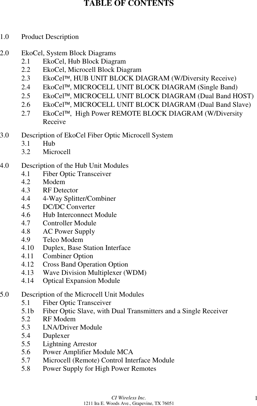 CI Wireless Inc.1211 Ira E. Woods Ave., Grapevine, TX 76051 1TABLE OF CONTENTS1.0 Product Description2.0 EkoCel, System Block Diagrams2.1 EkoCel, Hub Block Diagram2.2 EkoCel, Microcell Block Diagram2.3 EkoCel, HUB UNIT BLOCK DIAGRAM (W/Diversity Receive)2.4 EkoCel, MICROCELL UNIT BLOCK DIAGRAM (Single Band)2.5 EkoCel, MICROCELL UNIT BLOCK DIAGRAM (Dual Band HOST)2.6 EkoCel, MICROCELL UNIT BLOCK DIAGRAM (Dual Band Slave)2.7 EkoCel,  High Power REMOTE BLOCK DIAGRAM (W/DiversityReceive3.0 Description of EkoCel Fiber Optic Microcell System3.1 Hub3.2 Microcell4.0 Description of the Hub Unit Modules4.1 Fiber Optic Transceiver4.2 Modem4.3 RF Detector4.4 4-Way Splitter/Combiner4.5 DC/DC Converter4.6 Hub Interconnect Module4.7 Controller Module4.8 AC Power Supply4.9 Telco Modem4.10 Duplex, Base Station Interface4.11 Combiner Option4.12 Cross Band Operation Option4.13 Wave Division Multiplexer (WDM)4.14 Optical Expansion Module5.0 Description of the Microcell Unit Modules5.1 Fiber Optic Transceiver5.1b Fiber Optic Slave, with Dual Transmitters and a Single Receiver5.2 RF Modem5.3 LNA/Driver Module5.4 Duplexer5.5 Lightning Arrestor5.6 Power Amplifier Module MCA5.7 Microcell (Remote) Control Interface Module5.8 Power Supply for High Power Remotes