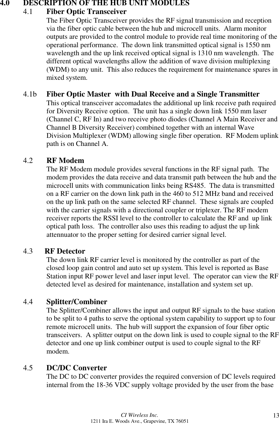 CI Wireless Inc.1211 Ira E. Woods Ave., Grapevine, TX 76051 134.0 DESCRIPTION OF THE HUB UNIT MODULES4.1 Fiber Optic TransceiverThe Fiber Optic Transceiver provides the RF signal transmission and receptionvia the fiber optic cable between the hub and microcell units.  Alarm monitoroutputs are provided to the control module to provide real time monitoring of theoperational performance.  The down link transmitted optical signal is 1550 nmwavelength and the up link received optical signal is 1310 nm wavelength.  Thedifferent optical wavelengths allow the addition of wave division multiplexing(WDM) to any unit.  This also reduces the requirement for maintenance spares inmixed system.4.1b Fiber Optic Master  with Dual Receive and a Single TransmitterThis optical transceiver accomadates the additional up link receive path requiredfor Diversity Receive option.  The unit has a single down link 1550 mm laser(Channel C, RF In) and two receive photo diodes (Channel A Main Receiver andChannel B Diversity Receiver) combined together with an internal WaveDivision Multiplexer (WDM) allowing single fiber operation.  RF Modem uplinkpath is on Channel A.4.2  RF ModemThe RF Modem module provides several functions in the RF signal path.  Themodem provides the data receive and data transmit path between the hub and themicrocell units with communication links being RS485.  The data is transmittedon a RF carrier on the down link path in the 460 to 512 MHz band and receivedon the up link path on the same selected RF channel.  These signals are coupledwith the carrier signals with a directional coupler or triplexer. The RF modemreceiver reports the RSSI level to the controller to calculate the RF and  up linkoptical path loss.  The controller also uses this reading to adjust the up linkattennuator to the proper setting for desired carrier signal level.4.3      RF DetectorThe down link RF carrier level is monitored by the controller as part of theclosed loop gain control and auto set up system. This level is reported as BaseStation input RF power level and laser input level.  The operator can view the RFdetected level as desired for maintenance, installation and system set up.4.4 Splitter/CombinerThe Splitter/Combiner allows the input and output RF signals to the base stationto be split to 4 paths to serve the optional system capability to support up to fourremote microcell units.  The hub will support the expansion of four fiber optictransceivers.  A splitter output on the down link is used to couple signal to the RFdetector and one up link combiner output is used to couple signal to the RFmodem.4.5 DC/DC ConverterThe DC to DC converter provides the required conversion of DC levels requiredinternal from the 18-36 VDC supply voltage provided by the user from the base