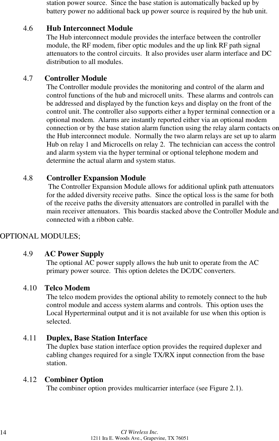 CI Wireless Inc.1211 Ira E. Woods Ave., Grapevine, TX 7605114station power source.  Since the base station is automatically backed up bybattery power no additional back up power source is required by the hub unit.4.6  Hub Interconnect ModuleThe Hub interconnect module provides the interface between the controllermodule, the RF modem, fiber optic modules and the up link RF path signalattenuators to the control circuits.  It also provides user alarm interface and DCdistribution to all modules.4.7      Controller ModuleThe Controller module provides the monitoring and control of the alarm andcontrol functions of the hub and microcell units.  These alarms and controls canbe addressed and displayed by the function keys and display on the front of thecontrol unit. The controller also supports either a hyper terminal connection or aoptional modem.  Alarms are instantly reported either via an optional modemconnection or by the base station alarm function using the relay alarm contacts onthe Hub interconnect module.  Normally the two alarm relays are set up to alarmHub on relay 1 and Microcells on relay 2.  The technician can access the controland alarm system via the hyper terminal or optional telephone modem anddetermine the actual alarm and system status.4.8 Controller Expansion Module The Controller Expansion Module allows for additional uplink path attenuatorsfor the added diversity receive paths.  Since the optical loss is the same for bothof the receive paths the diversity attenuators are controlled in parallel with themain receiver attenuators.  This boardis stacked above the Controller Module andconnected with a ribbon cable.OPTIONAL MODULES;4.9      AC Power SupplyThe optional AC power supply allows the hub unit to operate from the ACprimary power source.  This option deletes the DC/DC converters.4.10    Telco ModemThe telco modem provides the optional ability to remotely connect to the hubcontrol module and access system alarms and controls.  This option uses theLocal Hyperterminal output and it is not available for use when this option isselected.4.11     Duplex, Base Station InterfaceThe duplex base station interface option provides the required duplexer andcabling changes required for a single TX/RX input connection from the basestation.4.12    Combiner OptionThe combiner option provides multicarrier interface (see Figure 2.1).