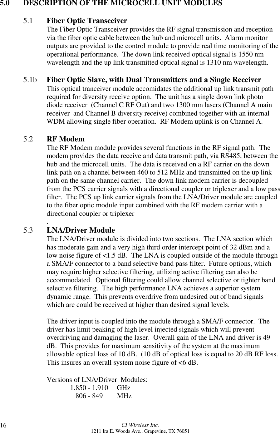 CI Wireless Inc.1211 Ira E. Woods Ave., Grapevine, TX 76051165.0 DESCRIPTION OF THE MICROCELL UNIT MODULES5.1 Fiber Optic TransceiverThe Fiber Optic Transceiver provides the RF signal transmission and receptionvia the fiber optic cable between the hub and microcell units.  Alarm monitoroutputs are provided to the control module to provide real time monitoring of theoperational performance.  The down link received optical signal is 1550 nmwavelength and the up link transmitted optical signal is 1310 nm wavelength.5.1b Fiber Optic Slave, with Dual Transmitters and a Single ReceiverThis optical tranceiver module accomidates the additional up link transmit pathrequired for diversity receive option.  The unit has a single down link photodiode receiver  (Channel C RF Out) and two 1300 mm lasers (Channel A mainreceiver  and Channel B diversity receive) combined together with an internalWDM allowing single fiber operation.  RF Modem uplink is on Channel A.5.2 RF ModemThe RF Modem module provides several functions in the RF signal path.  Themodem provides the data receive and data transmit path, via RS485, between thehub and the microcell units.  The data is received on a RF carrier on the downlink path on a channel between 460 to 512 MHz and transmitted on the up linkpath on the same channel carrier.  The down link modem carrier is decoupledfrom the PCS carrier signals with a directional coupler or triplexer and a low passfilter.  The PCS up link carrier signals from the LNA/Driver module are coupledto the fiber optic module input combined with the RF modem carrier with adirectional coupler or triplexer.5.3       LNA/Driver ModuleThe LNA/Driver module is divided into two sections.  The LNA section whichhas moderate gain and a very high third order intercept point of 32 dBm and alow noise figure of &lt;1.5 dB.  The LNA is coupled outside of the module througha SMA/F connector to a band selective band pass filter.  Future options, whichmay require higher selective filtering, utilizing active filtering can also beaccommodated.  Optional filtering could allow channel selective or tighter bandselective filtering.  The high performance LNA achieves a superior systemdynamic range.  This prevents overdrive from undesired out of band signalswhich are could be received at higher than desired signal levels.The driver input is coupled into the module through a SMA/F connector.  Thedriver has limit peaking of high level injected signals which will preventoverdriving and damaging the laser.  Overall gain of the LNA and driver is 49dB.  This provides for maximum sensitivity of the system at the maximumallowable optical loss of 10 dB.  (10 dB of optical loss is equal to 20 dB RF loss.This insures an overall system noise figure of &lt;6 dB.Versions of LNA/Driver  Modules:1.850 - 1.910  GHz   806 - 849  MHz