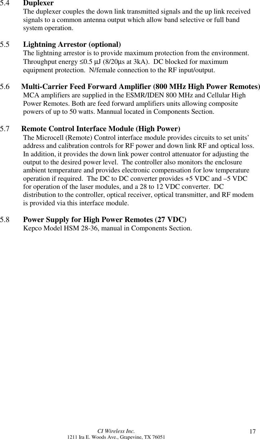 CI Wireless Inc.1211 Ira E. Woods Ave., Grapevine, TX 76051 175.4       DuplexerThe duplexer couples the down link transmitted signals and the up link receivedsignals to a common antenna output which allow band selective or full bandsystem operation.5.5       Lightning Arrestor (optional)The lightning arrestor is to provide maximum protection from the environment.Throughput energy ≤0.5 µJ (8/20µs at 3kA).  DC blocked for maximumequipment protection.  N/female connection to the RF input/output.5.6      Multi-Carrier Feed Forward Amplifier (800 MHz High Power Remotes)MCA amplifiers are supplied in the ESMR/IDEN 800 MHz and Cellular HighPower Remotes. Both are feed forward amplifiers units allowing compositepowers of up to 50 watts. Mannual located in Components Section.5.7      Remote Control Interface Module (High Power)The Microcell (Remote) Control interface module provides circuits to set units’address and calibration controls for RF power and down link RF and optical loss.In addition, it provides the down link power control attenuator for adjusting theoutput to the desired power level.  The controller also monitors the enclosureambient temperature and provides electronic compensation for low temperatureoperation if required.  The DC to DC converter provides +5 VDC and –5 VDCfor operation of the laser modules, and a 28 to 12 VDC converter.  DCdistribution to the controller, optical receiver, optical transmitter, and RF modemis provided via this interface module.5.8 Power Supply for High Power Remotes (27 VDC)Kepco Model HSM 28-36, manual in Components Section.