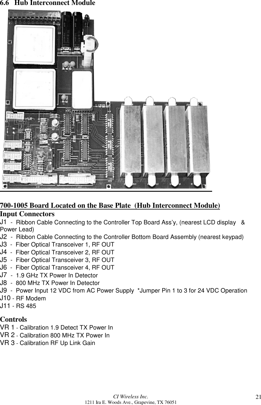 CI Wireless Inc.1211 Ira E. Woods Ave., Grapevine, TX 76051 216.6   Hub Interconnect Module700-1005 Board Located on the Base Plate  (Hub Interconnect Module)Input ConnectorsJ1  -  Ribbon Cable Connecting to the Controller Top Board Ass’y, (nearest LCD display   &amp;Power Lead)J2  -  Ribbon Cable Connecting to the Controller Bottom Board Assembly (nearest keypad)J3  -  Fiber Optical Transceiver 1, RF OUTJ4  -  Fiber Optical Transceiver 2, RF OUTJ5  -  Fiber Optical Transceiver 3, RF OUTJ6  -  Fiber Optical Transceiver 4, RF OUTJ7  -  1.9 GHz TX Power In DetectorJ8  -  800 MHz TX Power In DetectorJ9  -  Power Input 12 VDC from AC Power Supply  *Jumper Pin 1 to 3 for 24 VDC OperationJ10 - RF ModemJ11 - RS 485ControlsVR 1 - Calibration 1.9 Detect TX Power InVR 2 - Calibration 800 MHz TX Power InVR 3 - Calibration RF Up Link Gain