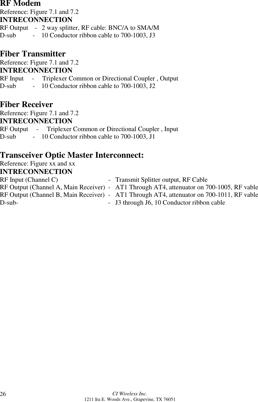 CI Wireless Inc.1211 Ira E. Woods Ave., Grapevine, TX 7605126RF ModemReference: Figure 7.1 and 7.2INTRECONNECTIONRF Output    -   2 way splitter, RF cable: BNC/A to SMA/MD-sub          -    10 Conductor ribbon cable to 700-1003, J3Fiber TransmitterReference: Figure 7.1 and 7.2INTRECONNECTIONRF Input     -     Triplexer Common or Directional Coupler , OutputD-sub          -    10 Conductor ribbon cable to 700-1003, J2Fiber ReceiverReference: Figure 7.1 and 7.2INTRECONNECTIONRF Output     -     Triplexer Common or Directional Coupler , InputD-sub          -    10 Conductor ribbon cable to 700-1003, J1Transceiver Optic Master Interconnect:Reference: Figure xx and xxINTRECONNECTIONRF Input (Channel C) -   Transmit Splitter output, RF CableRF Output (Channel A, Main Receiver)  -   AT1 Through AT4, attenuator on 700-1005, RF vableRF Output (Channel B, Main Receiver)  -   AT1 Through AT4, attenuator on 700-1011, RF vableD-sub-     -   J3 through J6, 10 Conductor ribbon cable