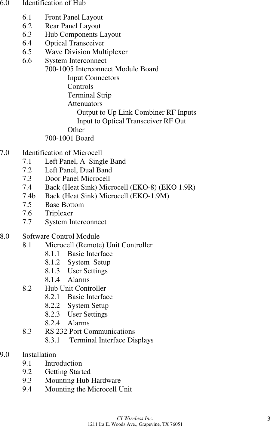 CI Wireless Inc.1211 Ira E. Woods Ave., Grapevine, TX 76051 36.0 Identification of Hub6.1 Front Panel Layout6.2 Rear Panel Layout6.3 Hub Components Layout6.4 Optical Transceiver6.5 Wave Division Multiplexer6.6 System Interconnect700-1005 Interconnect Module BoardInput ConnectorsControlsTerminal StripAttenuators           Output to Up Link Combiner RF Inputs           Input to Optical Transceiver RF OutOther700-1001 Board7.0 Identification of Microcell7.1 Left Panel, A  Single Band7.2 Left Panel, Dual Band7.3 Door Panel Microcell7.4 Back (Heat Sink) Microcell (EKO-8) (EKO 1.9R)7.4b Back (Heat Sink) Microcell (EKO-1.9M)7.5 Base Bottom7.6 Triplexer7.7 System Interconnect8.0 Software Control Module8.1 Microcell (Remote) Unit Controller8.1.1 Basic Interface8.1.2 System  Setup8.1.3 User Settings8.1.4 Alarms8.2 Hub Unit Controller8.2.1 Basic Interface8.2.2 System Setup8.2.3 User Settings8.2.4 Alarms8.3 RS 232 Port Communications8.3.1     Terminal Interface Displays9.0 Installation9.1 Introduction9.2 Getting Started9.3 Mounting Hub Hardware9.4 Mounting the Microcell Unit