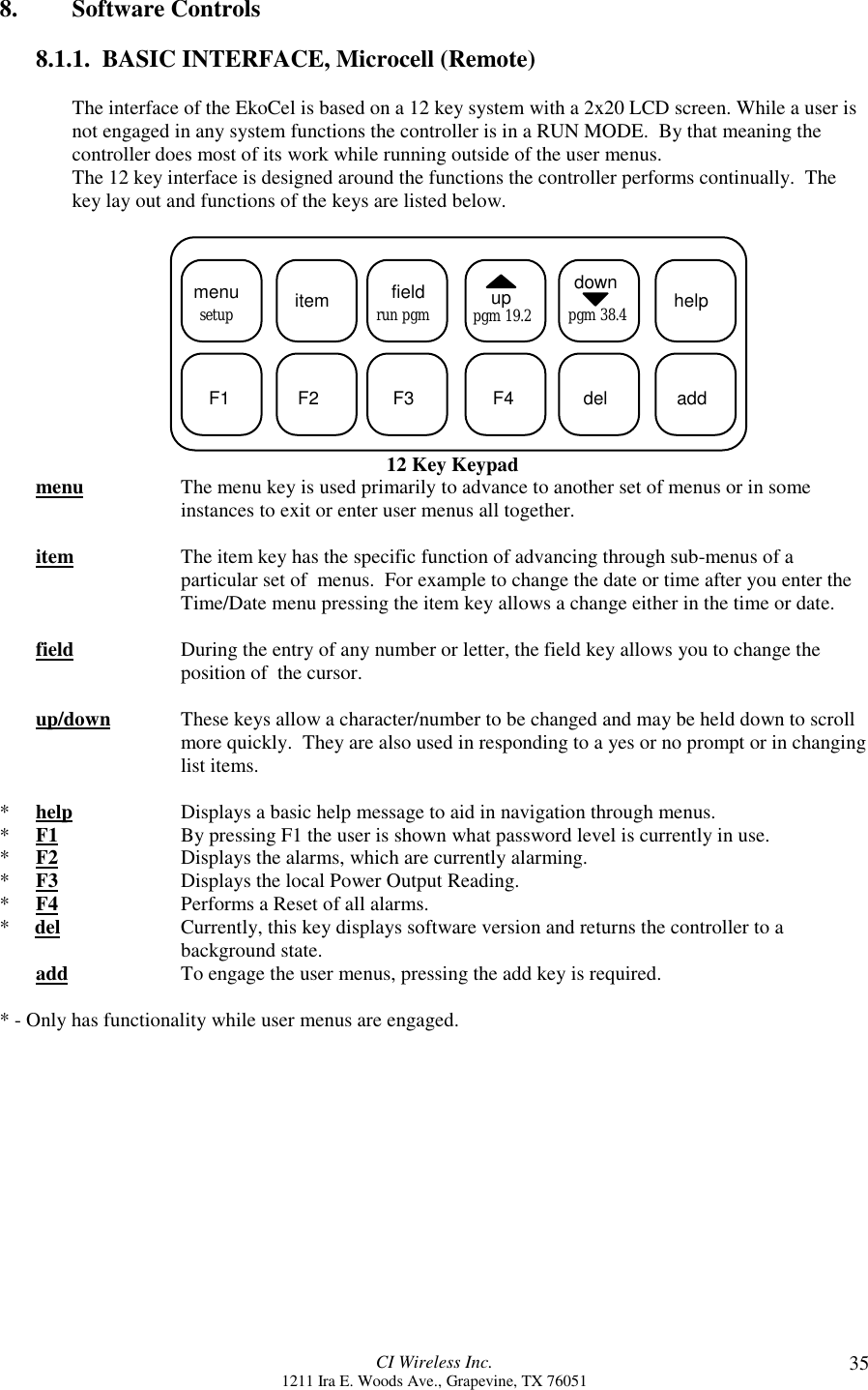 CI Wireless Inc.1211 Ira E. Woods Ave., Grapevine, TX 76051 358. Software Controls8.1.1.  BASIC INTERFACE, Microcell (Remote)The interface of the EkoCel is based on a 12 key system with a 2x20 LCD screen. While a user isnot engaged in any system functions the controller is in a RUN MODE.  By that meaning thecontroller does most of its work while running outside of the user menus.The 12 key interface is designed around the functions the controller performs continually.  Thekey lay out and functions of the keys are listed below.  menu itemsetup fieldrun pgm uppgm 19.2downpgm 38.4 helpF1 F2 F3 F4 del add12 Key Keypadmenu The menu key is used primarily to advance to another set of menus or in someinstances to exit or enter user menus all together.item The item key has the specific function of advancing through sub-menus of aparticular set of  menus.  For example to change the date or time after you enter theTime/Date menu pressing the item key allows a change either in the time or date.field During the entry of any number or letter, the field key allows you to change theposition of  the cursor.up/down  These keys allow a character/number to be changed and may be held down to scrollmore quickly.  They are also used in responding to a yes or no prompt or in changinglist items.*help Displays a basic help message to aid in navigation through menus.*F1 By pressing F1 the user is shown what password level is currently in use.*F2 Displays the alarms, which are currently alarming.*F3 Displays the local Power Output Reading.*F4 Performs a Reset of all alarms.*     del Currently, this key displays software version and returns the controller to abackground state.add To engage the user menus, pressing the add key is required.* - Only has functionality while user menus are engaged.