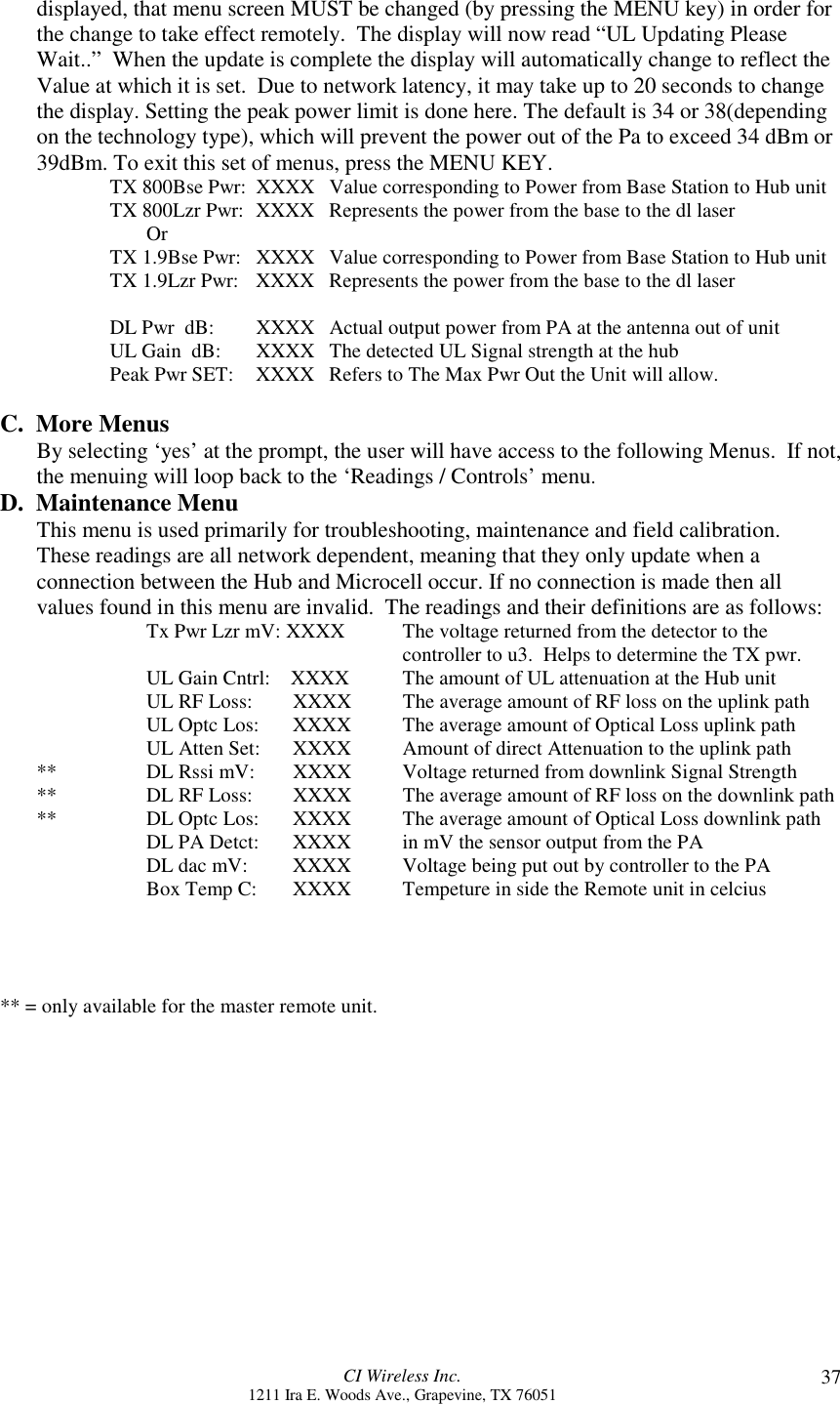CI Wireless Inc.1211 Ira E. Woods Ave., Grapevine, TX 76051 37displayed, that menu screen MUST be changed (by pressing the MENU key) in order forthe change to take effect remotely.  The display will now read “UL Updating PleaseWait..”  When the update is complete the display will automatically change to reflect theValue at which it is set.  Due to network latency, it may take up to 20 seconds to changethe display. Setting the peak power limit is done here. The default is 34 or 38(dependingon the technology type), which will prevent the power out of the Pa to exceed 34 dBm or39dBm. To exit this set of menus, press the MENU KEY.TX 800Bse Pwr: XXXX Value corresponding to Power from Base Station to Hub unitTX 800Lzr Pwr: XXXX Represents the power from the base to the dl laserOrTX 1.9Bse Pwr: XXXX Value corresponding to Power from Base Station to Hub unitTX 1.9Lzr Pwr: XXXX Represents the power from the base to the dl laserDL Pwr  dB: XXXX Actual output power from PA at the antenna out of unitUL Gain  dB: XXXX  The detected UL Signal strength at the hubPeak Pwr SET: XXXX Refers to The Max Pwr Out the Unit will allow.C.  More MenusBy selecting ‘yes’ at the prompt, the user will have access to the following Menus.  If not,the menuing will loop back to the ‘Readings / Controls’ menu.D.  Maintenance MenuThis menu is used primarily for troubleshooting, maintenance and field calibration.These readings are all network dependent, meaning that they only update when aconnection between the Hub and Microcell occur. If no connection is made then allvalues found in this menu are invalid.  The readings and their definitions are as follows:Tx Pwr Lzr mV: XXXX The voltage returned from the detector to thecontroller to u3.  Helps to determine the TX pwr.UL Gain Cntrl:    XXXX The amount of UL attenuation at the Hub unitUL RF Loss:    XXXX The average amount of RF loss on the uplink pathUL Optc Los: XXXX The average amount of Optical Loss uplink pathUL Atten Set: XXXX Amount of direct Attenuation to the uplink path** DL Rssi mV:    XXXX Voltage returned from downlink Signal Strength** DL RF Loss:    XXXX  The average amount of RF loss on the downlink path** DL Optc Los:   XXXX The average amount of Optical Loss downlink pathDL PA Detct: XXXX in mV the sensor output from the PADL dac mV:   XXXX Voltage being put out by controller to the PABox Temp C: XXXX Tempeture in side the Remote unit in celcius   ** = only available for the master remote unit.
