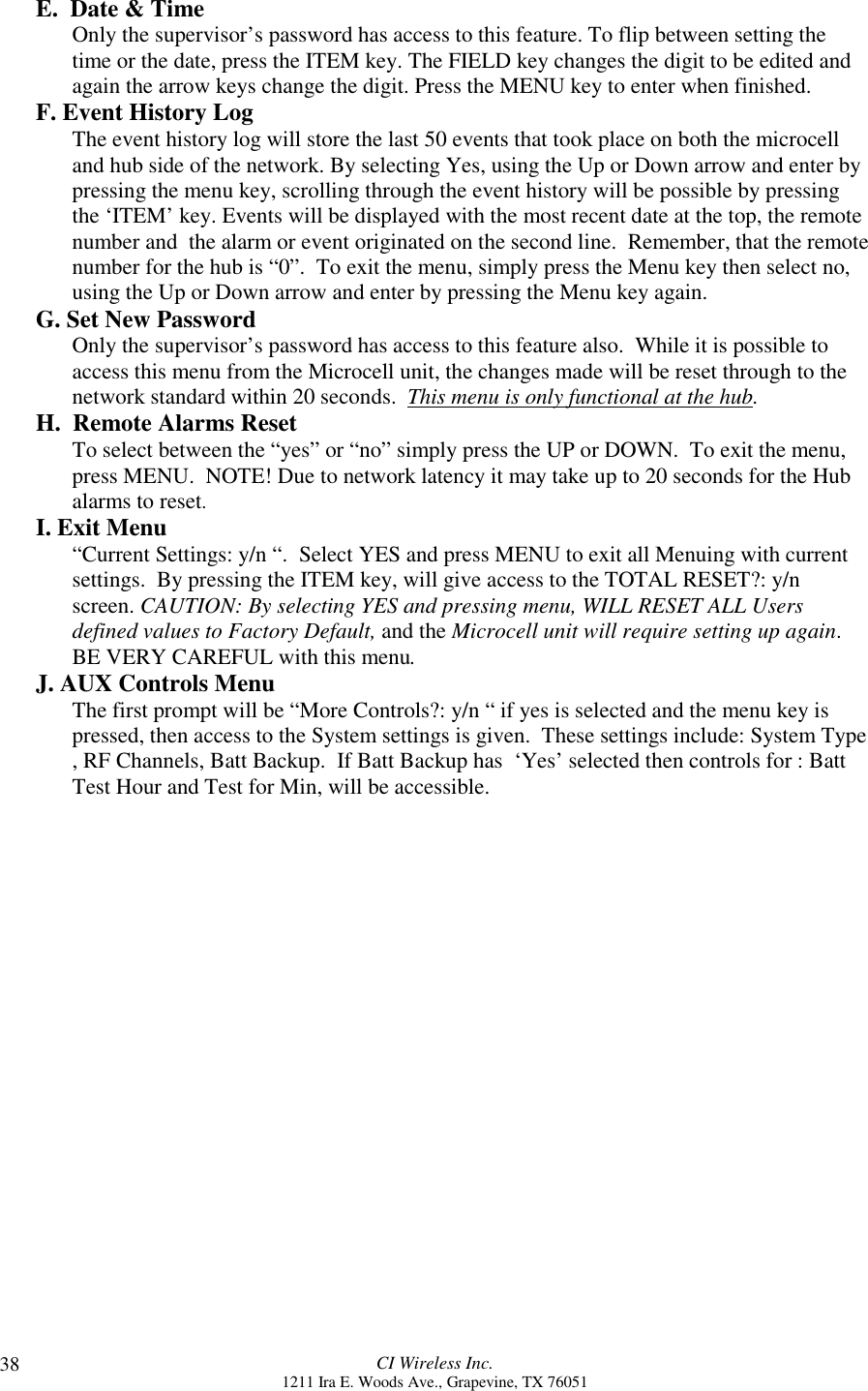 CI Wireless Inc.1211 Ira E. Woods Ave., Grapevine, TX 7605138E.  Date &amp; TimeOnly the supervisor’s password has access to this feature. To flip between setting thetime or the date, press the ITEM key. The FIELD key changes the digit to be edited andagain the arrow keys change the digit. Press the MENU key to enter when finished.F. Event History LogThe event history log will store the last 50 events that took place on both the microcelland hub side of the network. By selecting Yes, using the Up or Down arrow and enter bypressing the menu key, scrolling through the event history will be possible by pressingthe ‘ITEM’ key. Events will be displayed with the most recent date at the top, the remotenumber and  the alarm or event originated on the second line.  Remember, that the remotenumber for the hub is “0”.  To exit the menu, simply press the Menu key then select no,using the Up or Down arrow and enter by pressing the Menu key again.G. Set New PasswordOnly the supervisor’s password has access to this feature also.  While it is possible toaccess this menu from the Microcell unit, the changes made will be reset through to thenetwork standard within 20 seconds.  This menu is only functional at the hub.H.  Remote Alarms ResetTo select between the “yes” or “no” simply press the UP or DOWN.  To exit the menu,press MENU.  NOTE! Due to network latency it may take up to 20 seconds for the Hubalarms to reset.I. Exit Menu“Current Settings: y/n “.  Select YES and press MENU to exit all Menuing with currentsettings.  By pressing the ITEM key, will give access to the TOTAL RESET?: y/nscreen. CAUTION: By selecting YES and pressing menu, WILL RESET ALL Usersdefined values to Factory Default, and the Microcell unit will require setting up again.BE VERY CAREFUL with this menu.J. AUX Controls MenuThe first prompt will be “More Controls?: y/n “ if yes is selected and the menu key ispressed, then access to the System settings is given.  These settings include: System Type, RF Channels, Batt Backup.  If Batt Backup has  ‘Yes’ selected then controls for : BattTest Hour and Test for Min, will be accessible.