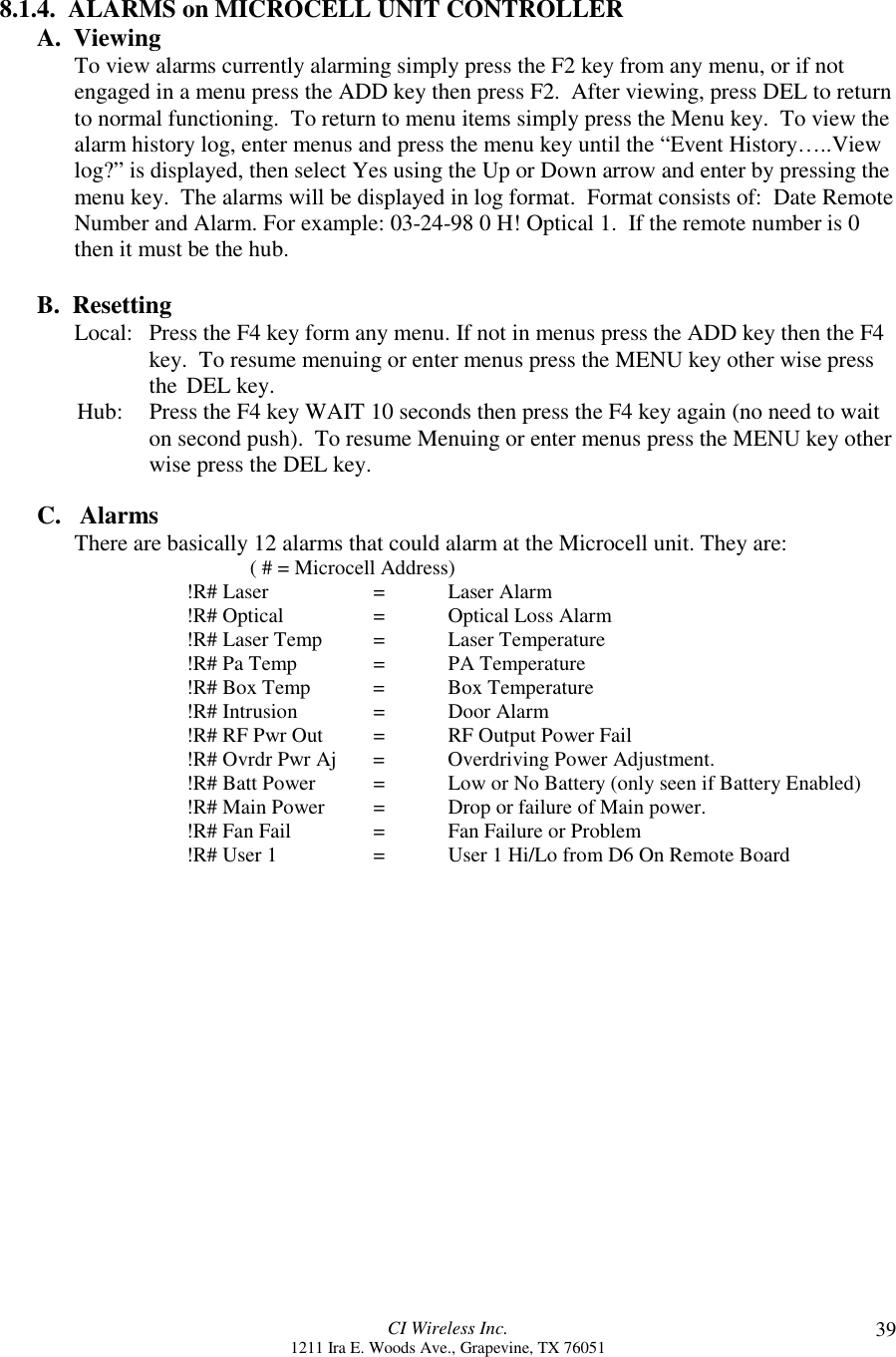 CI Wireless Inc.1211 Ira E. Woods Ave., Grapevine, TX 76051 398.1.4.  ALARMS on MICROCELL UNIT CONTROLLERA.  ViewingTo view alarms currently alarming simply press the F2 key from any menu, or if notengaged in a menu press the ADD key then press F2.  After viewing, press DEL to returnto normal functioning.  To return to menu items simply press the Menu key.  To view thealarm history log, enter menus and press the menu key until the “Event History…..Viewlog?” is displayed, then select Yes using the Up or Down arrow and enter by pressing themenu key.  The alarms will be displayed in log format.  Format consists of:  Date RemoteNumber and Alarm. For example: 03-24-98 0 H! Optical 1.  If the remote number is 0then it must be the hub.B.  ResettingLocal: Press the F4 key form any menu. If not in menus press the ADD key then the F4key.  To resume menuing or enter menus press the MENU key other wise press the DEL key.       Hub: Press the F4 key WAIT 10 seconds then press the F4 key again (no need to waiton second push).  To resume Menuing or enter menus press the MENU key otherwise press the DEL key.C.   AlarmsThere are basically 12 alarms that could alarm at the Microcell unit. They are:     ( # = Microcell Address)!R# Laser =   Laser Alarm!R# Optical =  Optical Loss Alarm!R# Laser Temp = Laser Temperature!R# Pa Temp = PA Temperature!R# Box Temp = Box Temperature!R# Intrusion  = Door Alarm!R# RF Pwr Out = RF Output Power Fail!R# Ovrdr Pwr Aj = Overdriving Power Adjustment.!R# Batt Power = Low or No Battery (only seen if Battery Enabled)!R# Main Power = Drop or failure of Main power.!R# Fan Fail = Fan Failure or Problem!R# User 1 =  User 1 Hi/Lo from D6 On Remote Board